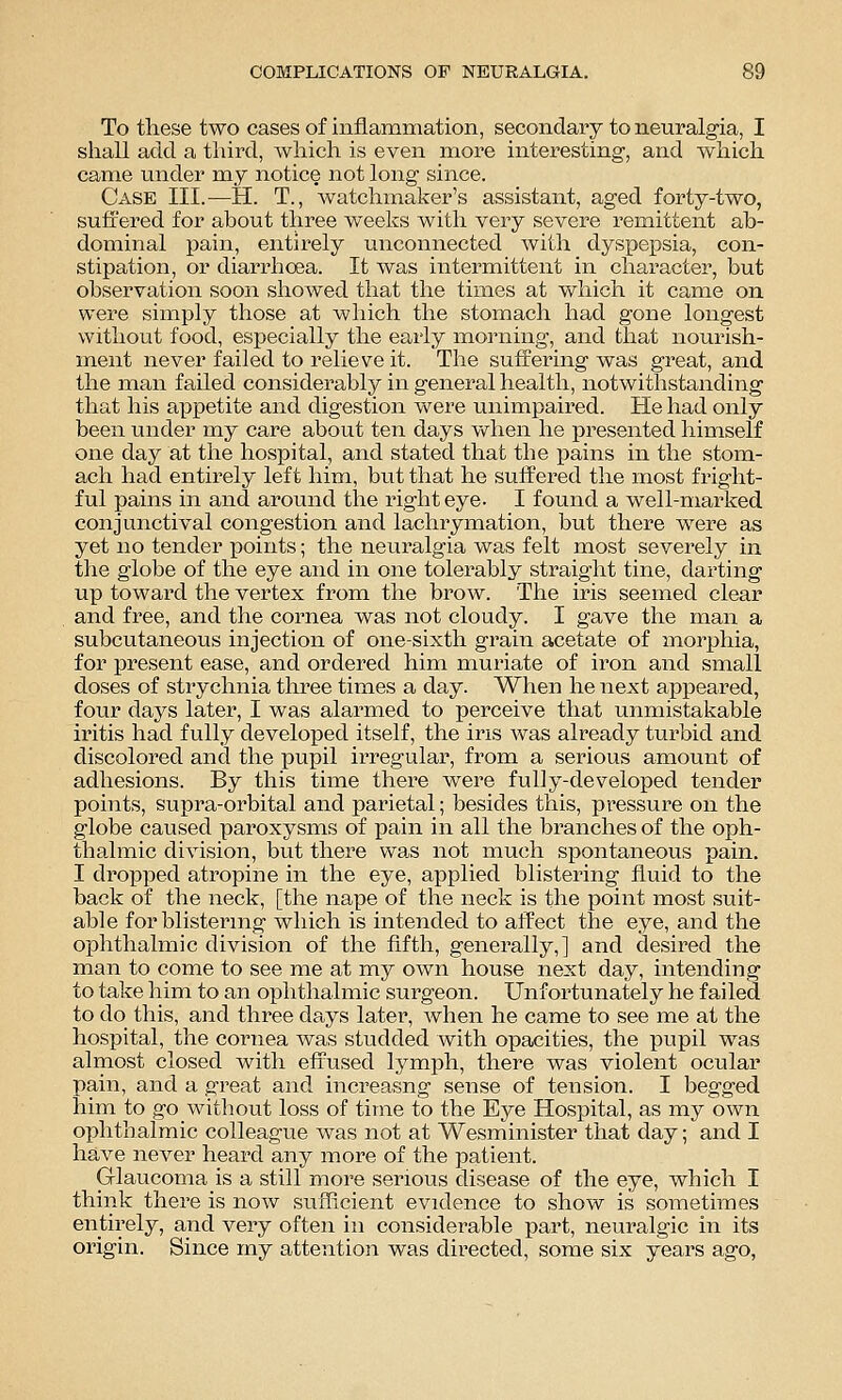 To these two cases of inflammation, secondary to neuralgia, I shall add a third, which is even more interesting, and which came under my notice not long since. Case III.—H. T., watchmaker's assistant, aged forty-two, suffered for about three weeks with very severe remittent ab- dominal pain, entirely unconnected with dyspepsia, con- stipation, or diarrhoea. It was intermittent in character, but observation soon showed that the times at which it came on were simply those at which the stomach had gone longest without food, especially the early morning, and that nourish- ment never failed to relieve it. The suffering was great, and the man failed considerably in general health, notwithstanding that his appetite and digestion were unimpaired. He had only been under my care about ten days v\rhen he presented himself one day at the hospital, and stated that the pains in the stom- ach had entirely left him, but that he suffered the most fright- ful pains in and around the right eye. I found a well-marked conjunctival congestion and lachrymation, but there were as yet no tender points; the neuralgia was felt most severely in the globe of the eye and in one tolerably straight tine, darting up toward the vertex from the brow. The iris seemed clear and free, and the cornea was not cloudy. I gave the man a subcutaneous injection of one-sixth grain acetate of morphia, for present ease, and ordered him muriate of iron and small doses of strychnia three times a day. When he next appeared, four days later, I was alarmed to perceive that unmistakable iritis had fully developed itself, the ins was already turbid and discolored and the pupil irregular, from a serious amount of adhesions. By this time there were fully-developed tender points, supra-orbital and parietal; besides this, pressure on the globe caused paroxysms of pain in all the branches of the oph- thalmic division, but there was not much spontaneous pain. I dropped atropine in the eye, applied blistering fluid to the back of the neck, [the nape of the neck is the point most suit- able for blisternig which is intended to affect the eye, and the ophthalmic division of the flfth, generally,] and desired the man to come to see me at my own house next day, intending to take him to an ophthalmic surgeon. Unfortunately he failed to do this, and three days later, when he came to see me at the hospital, the cornea was studded with opacities, the pupil was almost closed with effused lymph, there was violent ocular pain, and a great and increasng sense of tension. I begged him to go without loss of time to the Eye Hospital, as my own ophthalmic colleague was not at Wesminister that day; and I have never heard any more of the patient. Glaucoma is a still more serious disease of the eye, which I think there is now sufficient evidence to show is sometimes entirely, and very often in considerable part, neuralgic in its origin. Since my attention was directed, some six years ago,