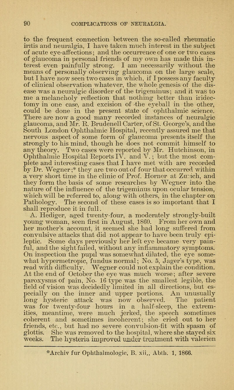 to the frequent connection between the so-called rheumatic mtis and neuralgia, I have taken much interest m the subject of acute eye-affections; and the occurrence of one or two cases of glaucoma in personal friends of my own has made this in- terest even painfully strong-. I ana necessarily without the means of personally observing glaucoma on the large scale, but I have now seen two cases m which, if I possess any faculty of clinical observation whatever, the whole genesis of the dis- ease was a neuralgic disorder of the trigeminus; and it was to me a melancholy reflection that nothing better than iridec- tomy in one case, and excision of the eyeball in the other, could be done in the present state of ophthalmic science. There are now a good many recorded instances of neuralgic glaucoma, and Mr. E. Brudenell Carter, of St. George's, and the South London Ophthalmic Hospital, recently assured me that nervous aspect of some form of glaucoma presents itself the strongly to his mind, though he does not commit himself to any theory. Two cases were rei^orted by Mr. Hutchinson, in Ophthalmic Hospital Reports IV. and V.; but the most com- plete and interesting cases that I have met with are recorded by Dr. Wegner ;* they are two oiit of four that occurred within a very short time in the clinic of Prof. Horner at Zuvich, and they form the basis of sonae researches by Wegner into the nature of the influence of the trigeminus upon ocular tension, which will be referred to, along with others, in the chapter on Pathology. The second of these cases is so important that I shall reproduce it m full. A. Hediger, aged twenty-four, a moderately strongly-built young woman, seen first in August, 1860. From her own and her mother's account, it seemed she had long suffered from convulsive attacks that did not appear to have been truly epi- leptic. Some days previously her left eye became very pain- ful, and the sight failed, without any infiamniatory symptoms. On inspection the pupil was somewhat dilated, the eye some- what hj'permetropic, fundus normal; No. 5, Jager's type, was read with difficulty. Wegner could not explain the condition. At the end of October the eye was much worse; after severe paroxysms of pain. No- 16 type was the smallest legible, the field of vision was decidedly limited in all directions, but es- pecially on the inner and upper portions. An unusually long hysteric attack was now observed. The patient was for twenty-foui' hours in a half-sleep, the extrem- ities, meantime, were much jerked, the speech sometimes coherent and sometimes incoherent; she cried out to her friends, etc., but had no severe convulsion-fit with spasm of glottis. She was removed to the hospital, where she staj^ed six weeks. The hysteria improved under treatment with valerien *Arcliiv fur Opbtlialmologie, B. xii,, Ablli. 1, 1866.