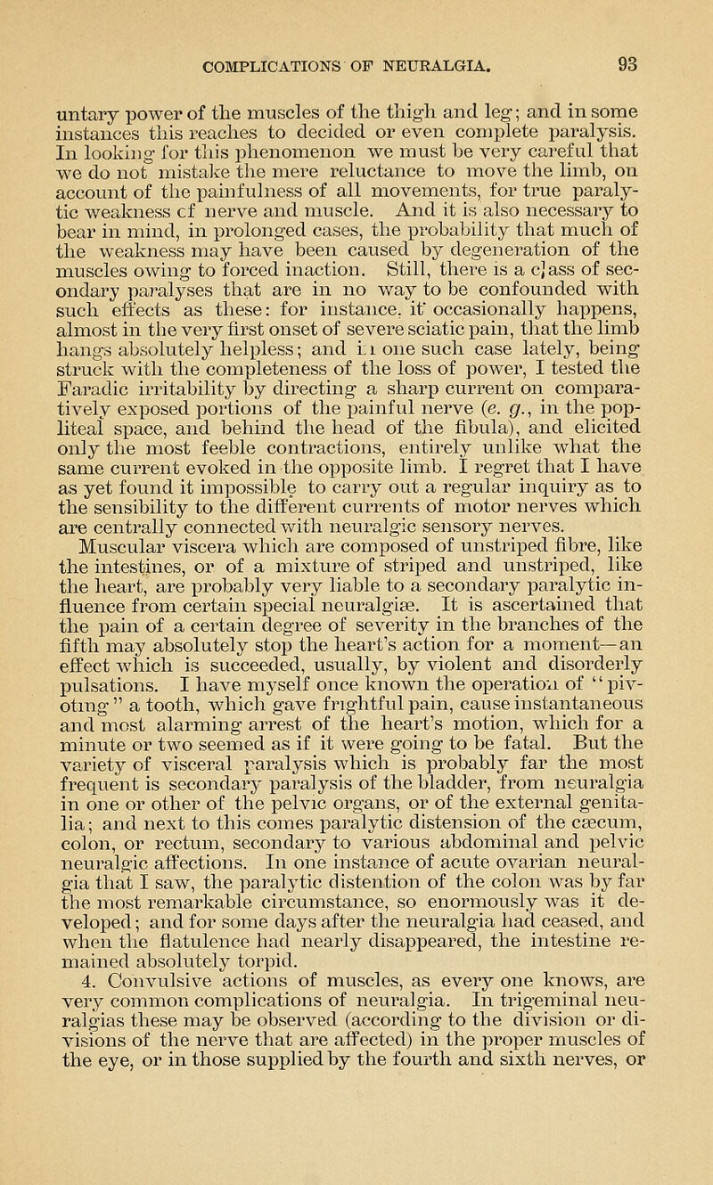 untary power of the muscles of the thigh and leg; and in some instances this reaches to decided or even complete paralysis. In loolcing for this phenomenon we must he very careful that we do not mistake the mere reluctance to move the limb, on account of the pain fulness of all movements, for true paraly- tic wealaiess of nerve and muscle. And it is also necessary to bear in nhnd, in prolonged cases, the probability that much of the weakness may have been caused by degeneration of the muscles owing to forced inaction. Still, there is a cjass of sec- ondary paralyses that are in no v/ay to be confounded with such effects as these: for instance, if occasionally happens, almost in the very first onset of severe sciatic pain, that the limb hangs absolutely helpless; and i:i one such case lately, being struck with the completeness of the loss of power, I tested the Faradic irritability by directing a sharp current on compara- tively exposed portions of the painful nerve (e. gr., in the pop- liteal space, and behind the head of the fibula), and elicited only the most feeble contractions, entirely unlike what the same current evoked in the opposite limb. I regret that I have as yet found it impossible to carry out a regular inquiry as to the seiisibility to the different currents of motor nerves which are centrally connected with neuralgic sensory nerves. Muscular viscera which are composed of unstriped fibre, like the intesthies, or of a mixture of striped and unstriped, like the lieart, are probably very liable to a secondary paralytic in- fluence from certain special neuralgise. It is ascertained that the pain of a certain degree of severity in the branches of the fifth may absolutely stop the heart's action for a moment—an effect which is succeeded, usually, by violent and disorderly j)ulsations. I have myself once known the operatioii of '' piv- oting a tooth, which gave frightful pain, cause instantaneous and most alarming arrest of the heart's motion, which for a minute or two seemed as if it were going to be fatal. But the variety of visceral paralysis which is probably far the most frequent is secondary paralysis of the bladder, from neuralgia in one or other of the pelvic organs, or of the external genita- lia ; and next to this comes paralytic distension of the csecum, colon, or rectum, secondary to various abdominal and pelvic neuralgic affections. In one instance of acute ovarian neural- gia that I saw, the paralytic distention of the colon was by far the most remarkable circumstance, so enormously was it de- veloped ; and for some days after the neuralgia had ceased, and when the flatulence had nearly disappeared, the intestine re- mained absolutely torpid. 4. Convulsive actions of muscles, as every one knows, are very common complications of neuralgia. In trigeminal neu- ralgias these may be observed (according to the division or di- visions of the nerve that are affected) in the proper muscles of the eye, or in those supplied by the fourth and sixth nerves, or