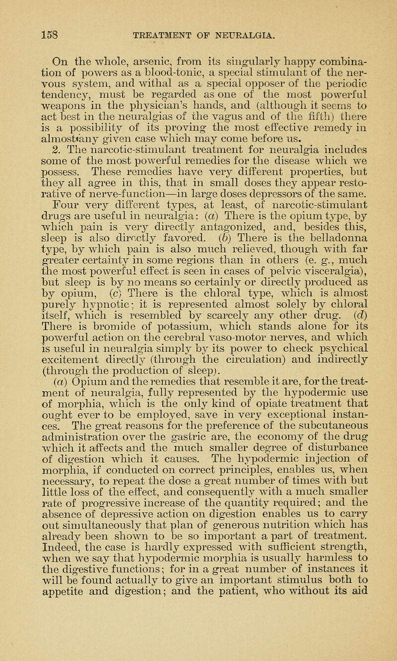 On the whole, ai'senic, from its singularly happy combina- tion of powers as a blood-tonic, a special stimulant of the ner- vous system, and withal as a special opposer of the periodic tendency, must be regarded as one of the most powerful weapons in the physician's hands, and (although it seems to act best in the neuralgias of the vagus and of the fifth) there is a possibility of its proving the most effective remedy in almosti'any given case vv hich may come before us. 2. The narcotic-stimulant treatment for neuralgia includes some of the most powerful remedies for the disease which we possess. These remedies have very different properties, but they all agree in this, that in small doses they appear resto- rative of nei've-f unction—in large doses depressors of the same. Four very different types, at least, of narcotic-stimulant drugs are useful in neuralgia: (a) There is the opium type, by which ipSiin is very directlj^ antagonized, and, besides this, sleep is also directly favored. (6) There is the belladonna type, by which pain is also much relieved, though with far greater certainty in some regions than in others (e. g., much the most powerful effect is seen in cases of pelvic visceralgia), but sleep is by no means so certainly or directly produced as by opium, (c) There is the chloral type, which is almost purely hypnotic- it is represented almost solely by chloral itself, which is resembled by scarcely any other drug, (d) There is bromide of potassium, which stands alone for its powerful action on the cerebral vaso-motor nerves, and which is useful in neuralgia simply by its power to check psychical excitement directly (through the circulation) and indirectly (through the production of sleep;. (a) Opium and the remedies that resemble it are, for the treat- ment of neuralgia, fully represented by the hypodermic use of morphia, which is the only kind of opiate treatment that ought ever to be employed, save in very exceptional instan- ces. The great reasons for the preferetice of the subcutaneous administration over the gastric are, the economy of the drug which it affects and the much smaller degree of disturbance of digestion which it causes. The hypodermic injection of morphia, if conducted on correct principles, enables us, when necessary, to repeat the dose a great number of times with but little loss of the effect, and consequently with a much smaller rate of progressive increase of the quantity required; and the absence of depressive action on digestion enables us to carry out simultaneously that plan of generous nutrition which has already been shown to be so impoi^tant a part of treatment. Indeed, the case is hardly expressed with sufficient strength, when we say that hypodermic morphia is usually harmless to the digestive functions; for in a great number of instances it will be found actually to give an important stimulus both to appetite and digestion; and the patient, who without its aid