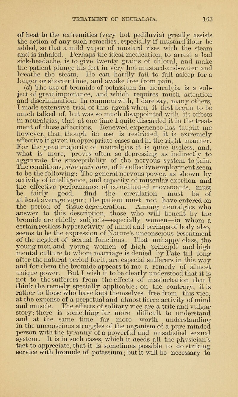 of heat to the extremities (very hot pediluvia) greatly assists the action of any such remedies; especially if mustard-flour be added, so that a mild vapor of mustard rises with the steam and is inhaled. Perhaps the ideal medication, to arrest a had sick-headache, is to give twenty grains of chloral, and make the patient plunge his feet in very hot mustard-and-water and breathe the steam. He can hardly fail to fall asleep for a longer or shorter time, and awake free from. pain. (d) The use of bromide of potassium in neuralgia is a sub- ject of great importance, and which requires much attention and discrimination. In common with, I dare say, many others, I made extensive trial of this agent when it first began to be much talked of, but was so much disappointed with its effects in neuralgias, that at one time I quite discarded it in the treat- ment of those affections. Renewed experience has taught me however, that, though its use is i-estricted, it is extrem.ely effective if given in appropriate cases and in the right manner. For tlii^ great majority of neuralgias it is quite useless, and, what is more, proves often so depi-essing as indirectly to aggravate the susceptibility of the nervous system to pain. The conditions, sine quis non, of its effective employment seem to be the following: The general nervous power, as shown by activity of intelligence, and capacity of muscular exertion and the effective performance of co-ordinated movements, must be fairly good, find the circulation must be of at least average vigor; the patient must not have entered on the period of tissue-degeneration. Among neuralgics who answer to this description, those who will benefit by the bromide are chiefly subjects—especially women—in whom a certain restless hyperactivity of mind and perhaps of body also, seems to be the expression of Nature's unconscious resentment of the neglect of sexual functions. That unhappy class, the young men and young women of high principle and high mental culture to whom marriage is denied by Fate till long after the natural i^eriod for it, are especial sufferers in this way and for them the bromide appears to me a remedy of almost unique power. But I wish it to be clearly understood that it is not to the sufferers from the effects of masturbation that I think the remedy specially applicable: on the contrary, it is rather to those who have kept themselves free from this vice, at the expense of a perpetual and almost fierce activity of mind and muscle. The effects of solitary vice are a trite and vulgar story; there is something far more difficult to understand and at the same time far more worth understanding in the unconscious struggles of the organism of a pure minded person with the tyranny of a powerful and unsatisfied sexual system. It is in such cases, which it needs all the physician's tact to appreciate, that it is sometimes possible to do striking service with bromide of potassium; but it will be necessary to