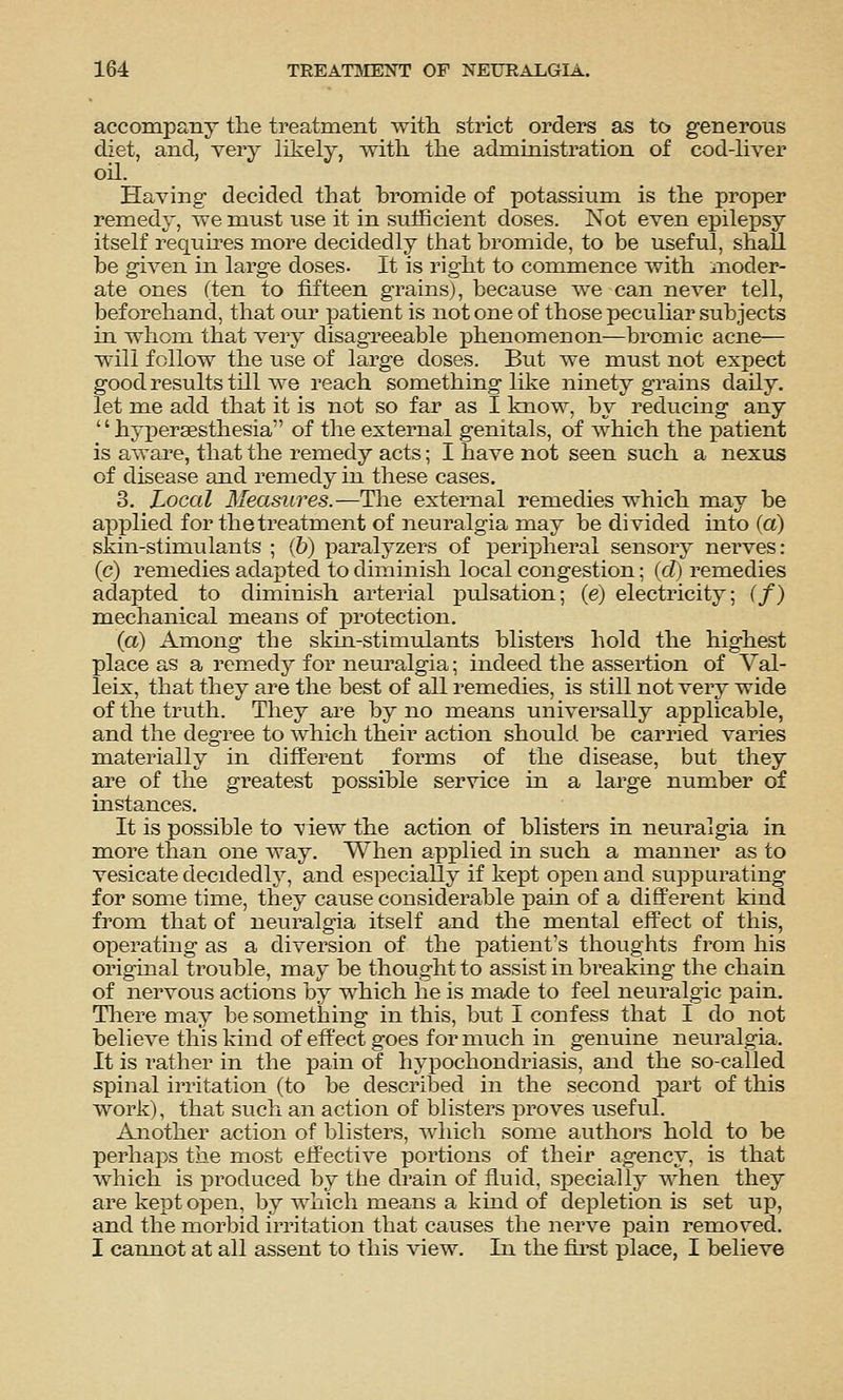 accompany the treatment with, strict orders as to generous diet, and, very likely, with the administration of cod-liver oil. Having decided that bromide of potassium is the proper remedy, we must use it in sufficient doses. Not even epilepsy itself requires more decidedly that bromide, to be useful, shall be given in large doses. It is right to commence with inoder- ate ones (ten to fifteen grains), because we can never tell, beforehand, that our patient is not one of those peculiar subjects in whom that very disagreeable phenomenon—bromic acne— will follow the use of large doses. But we must not expect good results till we reach something like ninety grains daily, let me add that it is not so far as I know, by reducing any '' hypersesthesia of the external genitals, of which the patient is aware, that the remedy acts; I have not seen such a nexus of disease and remedy in these cases. 3. Local Measures.—The external remedies which may be applied for the treatment of neuralgia may be divided into (a) skin-stimulants ; (b) paralyzers of peripheral sensory neiwes: (c) remedies adapted to diminish local congestion; {d) remedies adapted to diminish arterial pulsation; (e) electricity; (/) mechanical means of protection. (a) Among the skin-stimulants blisters hold the highest place as a remedy for neui^algia; indeed the assertion of Val- leix, that they are the best of all remedies, is still not very wide of the truth. They are by no means universally applicable, and the degree to which their action should be carried varies materially in different forms of the disease, but they are of the greatest possible service in a large number of instances. It is possible to view the action of blisters in neuralgia in more than one Avay. When applied in such a manner as to vesicate decidedly, and especially if kept open and suppurating for some time, they cause considerable pain of a difiPerent kind from that of neuralgia itself and the mental effect of this, operating as a diversion of the patient's thoughts from his original trouble, may be thought to assist in breaking the chain of nervous actions by which he is made to feel neuralgic pain. There may be something in this, but I confess that I do not believe this kind of effect goes for much in genuine neuralgia. It is rather in the pain of hypochondriasis, and the so-called spinal irritation (to be described in the second part of this work), that such an action of blisters proves useful. Another action of blisters, which some authoj'S hold to be perhaps the most effective portions of their agency, is that which is produced by the drain of fluid, specially when they are kept open, by which means a kind of depletion is set up, and the morbid irritation that causes the nerve pain removed. I cannot at all assent to this view. In the fii'st place, I believe