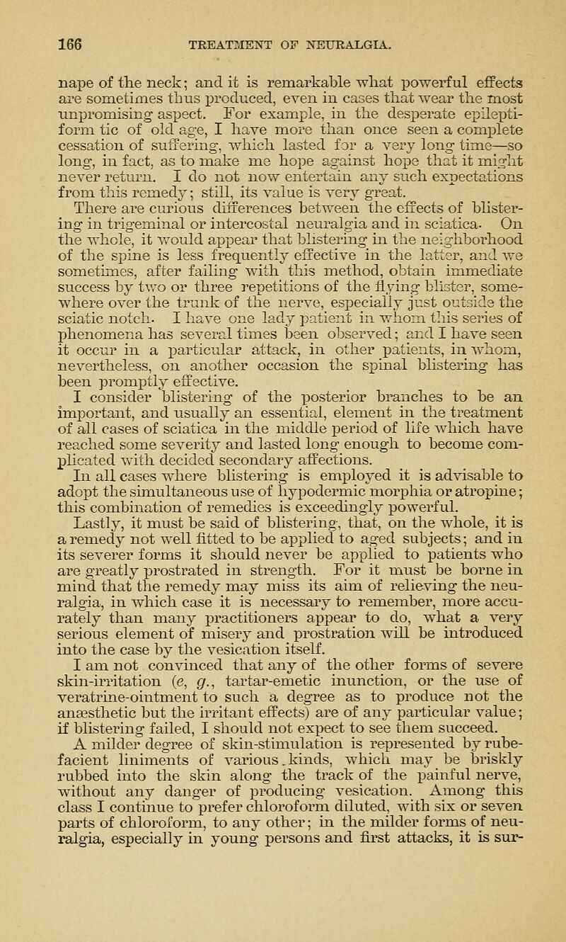 nape of the neck; and it is remarkable what powerful effects are sometimes thtis iDroduced, even in cases that wear the most nni)romising aspect. For example, in the desperate epilepti- form tic of old age, I have more than once seen a complete cessation of suffering, which lasted for a very long tim.e—so long, in fact, as to make me hope against hope that it mis'ht never return. I do not now entertain any such expectations from this remedy; still, its value is very great. There are curious diiferences between the effects of blister- ing in trigeminal or intercostal neuralgia and in sciatica. On the whole, it Vv'ould appear that blistering m the neighborhood of the spine is less frequently effective in the latter, and we sometimes, after failing with this method, obtain immediate success by tv/o or three repetitions of the flying blister, some- where over the trunk of the nerve, especially just outside the sciatic notch. I have one lady patient in whom this series of phenomena has several times been observed; and I have seen it occur in a particular attack, in other patients, in ^vhoin, nevertheless, on another occasion the spinal blistering has been promptly effective. I consider blistering of the posterior branches to be an important, and usually an essential, element in the treatment of all cases of sciatica in the middle period of life which have reached some severity and lasted long enough to become com- phcated with decided secondary affections. In all cases whei-e blistering is employed it is advisable to adopt the simultaneous use of hj^iDodermic morphia or atropine; this combination of remedies is exceedingly powerful. Lastly, it must be said of blistering, that, on the whole, it is a remedy not well fitted to be applied to aged subjects; and in its seA^erer forms it should never be applied to patients who are greatly prostrated in strength. For it must be borne in mind that the remedy may miss its aim of relieving the neu- ralgia, in which case it is necessaiy to remember, more accu- rately than many practitioners appear to do, what a very serious element of misery and prostration will be introduced into the case by the vesication itself. I am not convinced that any of the other forms of severe skin-irritation (e, gr., tartar-emetic munction, or the use of veratrine-oiiitment to such a degree as to produce not the anaesthetic but the irritant effects) are of any particular value; if blistering failed, I should not expect to see them succeed. A milder degree of skin-stimulation is represented by rube- facient liniments of various. kinds, which may be briskly rubbed into the skin along the track of the painful nerve, without any danger of producing vesication. Among this class I continue to prefer chloroform diluted, with six or seven parts of chloroform, to any other; in the milder forms of neu- ralgia, especially in young persons and first attacks, it is sur-