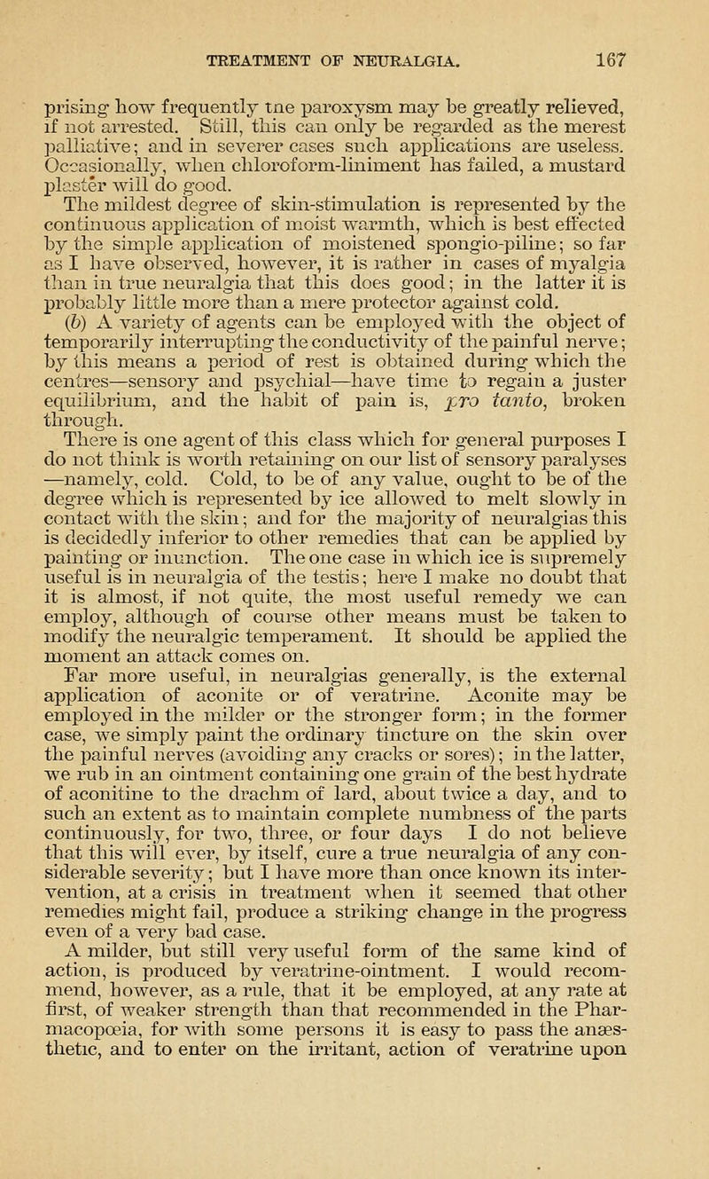 prising- how frequently tne paroxysm may be greatly relieved, if not arrested. Still, this can only be regarded as the merest palliative; and in severer cases snch aiDplications are useless. Occasionally, when chloroform-liniment has failed, a mustard plaster will do good. The mildest degree of skin-stimulation is represented by the continuous application of moist warmth, which is best effected by the simple application of moistened spongio-piline; so far as I have observed, however, it is rather in cases of myalgia than in true neuralgia that this does good; in the latter it is probably little more than a mere protector against cold. (6) A variety of agents can be employed with the object of temporarily interrupting- the conductivity of the painful nerve; by this means a period of rest is obtained during which the centres—sensory and psychial—have timie to regain a juster equilibrium, and the habit of pain is, %,to tanto, broken through. There is one agent of this class which for general purposes I do not think is worth retaining- on our list of sensory paralyses —namely, cold. Cold, to be of any value, ought to be of the degree which is represented by ice allowed to melt slowly in contact with the skin; and for the majority of neuralgias this is decidedly inferior to other remedies that can be applied by painting or inunction. The one case in which ice is supremely useful is in neuralgia of the testis; here I make no doubt that it is almost, if not quite, the most useful remedy we can employ, although of course other means must be taken to modify the neuralgic temperament. It should be applied the m.oment an attack comes on. Far more useful, in neuralgias generally, is the external application of aconite or of veratrine. Aconite may be employed in the milder or the stronger form; in the former case, we simply paint the ordinary tincture on the skin over the painful nerves (avoiding any cracks or sores); in the latter, we rub in an ointment containing one grain of the best hydrate of aconitine to the drachm of lard, about twice a day, and to such an extent as to maintain complete numbness of the parts continuously, for two, three, or four days I do not believe that this will ever, by itself, cure a true neuralgia of any con- siderable severity; but I have more than once known its inter- vention, at a crisis in treatment Avhen it seemed that other remedies might fail, produce a striking change in the progress even of a very bad case. A milder, but still very useful form of the same kind of action, is produced by veratrine-ointment. I would recom- mend, however, as a rixle, that it be employed, at any rate at first, of weaker strength than that recommended in the Phar- macopoeia, for with some persons it is easy to pass the anaes- thetic, and to enter on the irritant, action of veratrine upon