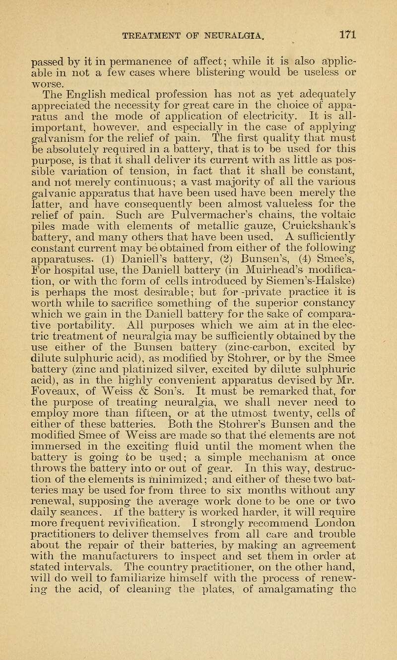 passed by it in permanence of afPect; while it is also applic- able in not a few cases where blistermg would be useless or worse. The English medical profession has not as yet adequately appreciated the necessity for great care in the clioice of appa- ratus and the mode of application of electricity. It is all- important, however, and especially in the case of applying galvanism for the relief of pain. The first quality that must be absolutely required in a battery, that is to be used for this purpose, is that it shall deliver its current with as little as jdos- sible variation of tension, in fact that it shall be constant, and not merely continuous; a vast majority of all the various galvanic apparatus that have been used have been merely the latter, and have consequently been almost valueless for the relief of pain. Such are Pulvermacher s chains, the voltaic piles made with elements of metallic gauze, Cruickshank's battery, and many others that have been used. A sufficiently constant current may be obtained from either of the following apparatuses. (1) Daniell's battery, (2) Bunsen's, (4) Smee's, For hospital use, the Daniell battery (in Muirhead's modifica- tion, or with the form of cells introduced by Siemen's-Halske) is perhaps the most desirable; but for -^jrivate x^ractice it is worth while to sacrifice something of the suiDerior constancy which we gain in the Daniell battery for the sake of compara- tive portability. All purposes which we aim at in the elec- tric treatment of neuralgia may be sufficiently obtained by the use either of the Bunsen battery (zinc-carbon, excited by dilute sulphuric acid), as modified by Stohrer, or by the Smee battery (zinc and platinized silver, excited by dilute sulphuric acid), as in the highly convenient apparatus devised by Mr. Foveaux, of Weiss & Son's. It must be remarked that, for the purpose of treating neuralgia, we shall never need to employ more than fifteen, or at the utmost twenty, cells of either of these batteries. Both the Stohrer's Bunsen and the modified Smee of Weiss are made so that the elements are not immersed in the exciting fluid until the moment when the battery is going to be used; a simple mechanism at once throws the battery into or out of gear. In this way, destruc- tion of the elements is minimized; and either of these two bat- teries may be used for from three to six months without any renewal, supposing the average work done to be one or two daily seances. if the battery is worked harder, it will require more frequent revivification. I strongly recommend London practitioners to deliver themselves from all care and trouble about the repair of their batteries, by making an agreement with the manufacturers to inspect and set them in order at stated intervals. The country practitioiier, on the other hand, will do well to familiarize himself with the process of renew- ing the acid, of cleaning the plates, of amalgamating the