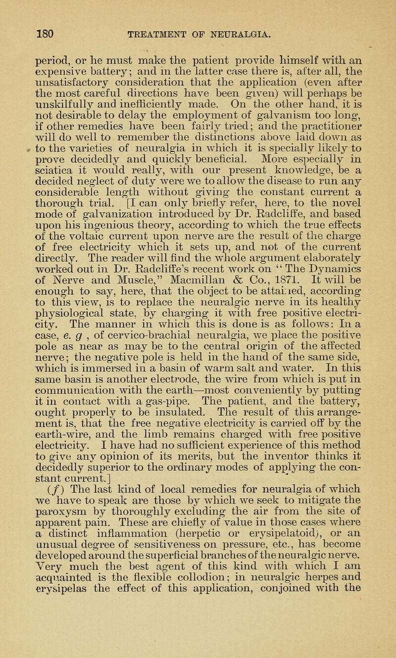 period, or lie must make the patient provide himself with an expensive battery; and m the latter case there is, after all, the unsatisfactory consideration that the application (even after the most careful directions have been given) will perhaj)s be unskilfully and inefficiently made. On the other hand, it is not desirable to delay the employment of galvanism too long, if other remedies have been fairly tried; and the practitioner will do well to remember the distinctions above laid down as to the varieties of neuralgia in which it is specially likely to prove decidedly and quickly beneficial. More especially in sciatica it would really, with our present knowledge, be a decided neglect of duty were we to allow the disease to run any considerable length without giving the constant current a thorough trial. [I can only briefly refer, here, to the novel mode of galvanization introduced by Dr. RadclifFe, and based upon his ingenious theory, according to which the true effects of the voltaic current upon nerve are the result of the charge of free electricity which it sets up, and not of the current directly. The reader will find the whole argument elaborately worked out in Dr. RadclifPe's recent woi'k on  The Dynamics of Nerve and Muscle, Macmillan & Co., 1871. It will be enough to say, here, that the object to be attai;ied, according to this view, is to replace the neuralgic nerve in its healthy- physiological state, by chai'ging it with free positive electri- city. The manner in which this is done is as follows: In a case, e. g , oi cervico-brachial neuralgia, we ijlace the positive pole as near as may be to the centi'al origin of the affected nerve; the negative pole is held in the hand of the same side, which is immersed in a basin of warm salt and water. In this same basin is another electrode, the wire from which is put in communication with the earth—most conveniently by 5)utting it in contact with a gas-pipe. The patient, and the battery, ought properly to be insulated. The result of this arrange- ment is, that the free negative electricity is carried off by the earth-wire, and the limb remains charged with free positive electricity. I have had no sufficient experience of this method to give any opinion of its merits, but the inventor thinks it decidedly superior to the ordinary modes of applying the con- stant current.] (/) The last kind of local remedies for neuralgia of which we have to speak are those by which we seek to mitigate the paroxysm by thoroughly excluding the air from the site of apparent pain. These are chiefly of value in those cases where a distinct inflammation (herpetic or erysipelatoidj, or an unusual degree of sensitiveness on pressure, etc., has become developed around the superficial branches of the neuralgic nerve. Very much the best agent of this kind with which I am acquainted is the flexible collodion; in neuralgic herpes and erysipelas the effect of this application, conjoined with the