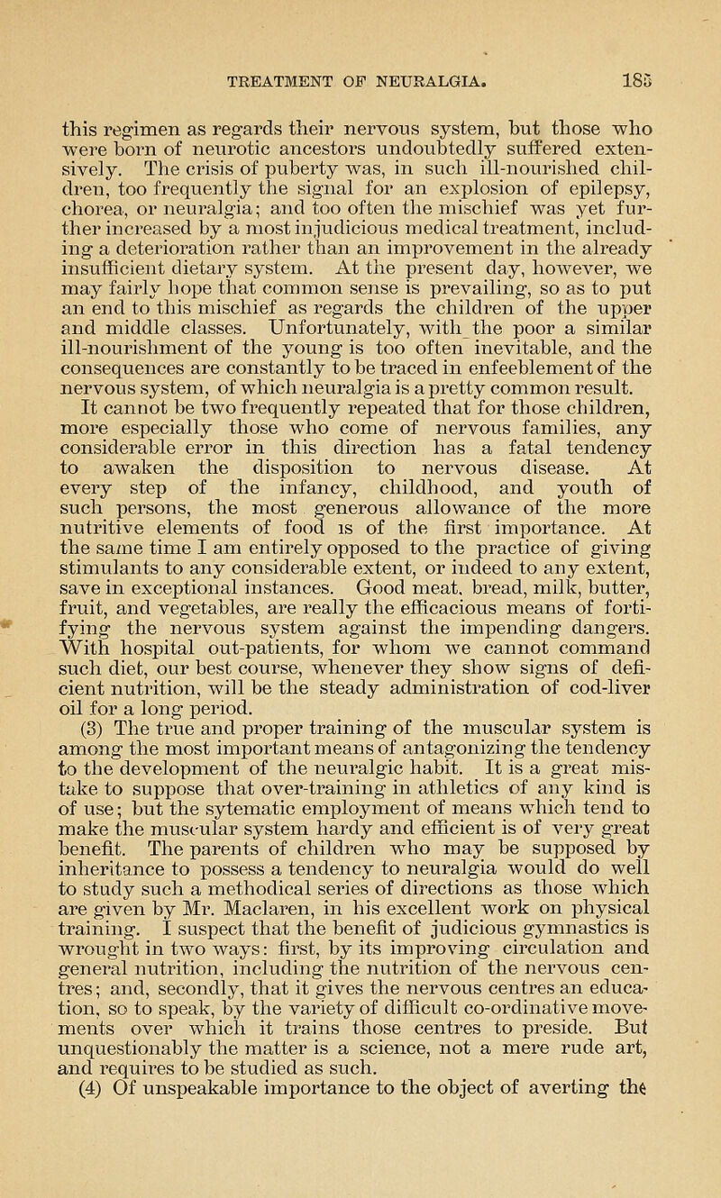 this regimen as regards their nervous system, but those who were born of neurotic ancestors undoubtedly suffered exten- sively. The crisis of puberty was, in such ill-nourished chil- di^en, too frequently the signal for an explosion of epilepsy, chorea, or neuralgia; and too often tlie mischief was yet fur- ther increased by a most in judicious medical treatment, includ- ing a deterioration rather than an improvement in the already insufficient dietai'y system. At the present day, however, we may fairly hope that common sense is prevailing, so as to put an end to this mischief as regards the children of the upper and middle classes. Unfortunately, with the poor a similar ill-nourishment of the young is too often inevitable, and the consequences are constantly to be traced in enf eeblement of the nervous system, of which neuralgia is a pretty common result. It cannot be two frequently repeated that for those children, more especially those who come of nervous families, any considerable error in this direction has a fatal tendency to awaken the disposition to nervous disease. At every step of the infancy, childhood, and youth of such persons, the most generous allowance of the more nutritive elements of food is of the first importance. At the same time I am entirely opposed to the practice of giving stimulants to any considerable extent, or indeed to any extent, save in exceptional instances. Good meat, bread, milk, butter, fruit, and vegetables, are really the efficacious means of forti- fying the nervous system against the impending dangers. With hospital out-patients, for whom we cannot command such diet, our best course, whenever they show signs of defi- cient nutrition, will be the steady administration of cod-liver oil for a long period. (3) The true and proper training of the muscular system is among the most important means of antagonizing the tendency to the development of the neuralgic habit. It is a great mis- take to suppose that over-training in athletics of any kind is of use; but the sytematic employment of means which tend to make the muscular system hardy and efficient is of very great benefit. The parents of children who may be supposed by inheritance to possess a tendency to neuralgia would do well to study such a methodical series of directions as those which are given by Mr. Maclaren, in his excellent work on physical training. I suspect that the benefit of judicious gymnastics is wrought in two ways: first, by its improving circulation and general nutrition, including the nutrition of the nervous cen- tres ; and, secondly, that it gives the nervous centres an educa- tion, so to speak, by the variety of difficult co-ordinative move- ments over which it trains those centres to preside. But unquestionably the matter is a science, not a mere rude art, and requii^es to be studied as such. (4) Of unspeakable importance to the object of averting tM