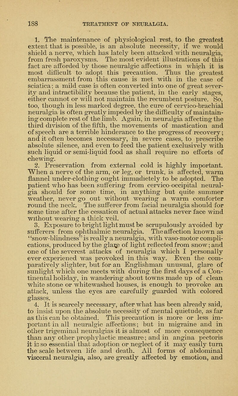 1. The maintenance of physiological rest, to the greatest extent that is possible, is an absolute necessity, if we would shield a nerve, which has lately been attacked with neuralgia, from fresh paroxysm^s. The most evident illustrations of this fact are afforded by those neuralgic affections in which it is most difficult to adopt this precaution. Thus the greatest embarrassraent from this cause is met with in the case of sciatica; a mild case is often converted into one of great sever- ity and intractibility because the patient, in the early stages, either cannot or will not maintain the recumbent post-ure. So, too, though in less marked degree, the cure of cervico-brachial neuralgia is often greatly impeded by the difficulty of maintain- ing complete rest of the limb. Again, in neuralgia affecting the third division of the fifth, the movements of mastication and of speech are a terrible hinderance to the progress of recovery; and it often becomes necessary, in severe cases, to prescribe absolute silence, and even to feed the patient exclusively with such liquid or semi-liquid food as shall require no efforts of chewing. 2. Preservation from external cold is highly important. When a nerve of the arm, or leg, or trunk, is affected, warm flannel under-clothing ought immadietely to be adopted. The patient who has been suffering from cervico-occipital neural- gia should for some time, m anything but quite summer weather, never go out without wearing a warm comforter romid the neck. The sufferer from facial neuralgia should for some time after the cessation of actual attacks never face wmd without wearing a thick veil. 3. Exposure to bright light must be scrupulously avoided by sufferers from ophthalmic neuralgia. The affection known as snow-blindness is really a neuralgia, with vaso-motor compli- cations, produced by the glai;e of light reflected from snow; and one of the severest attacks of neuralgia which I personally ever experiened was provoked in this way. Even the com- paratively slighter, but for an Englishman unusual, glare of sunlight which one meets with during the first days of a Con- tinental holiday, in wandering about towns made up of clean white stone or whitewashed houses, is enough to provoke an attack, unless the eyes are carefully guarded with colored glasses. 4. It is scarcely necessary, after what has been already said, to insist upon the absolute necessity of mental quietude, as far as this can be obtained. This precaution is more or less im- portant in all neuralgic affections; but in migraine and in other trigeminal neuralgias it is almost of more consequence than any other prophylactic measure; and in angina pectoris it io so essential that adoption or neglect of it may easily turn the scale between life and death. All forms of abdominal visceral neuralgia, also, are greatly affected by emotion, and