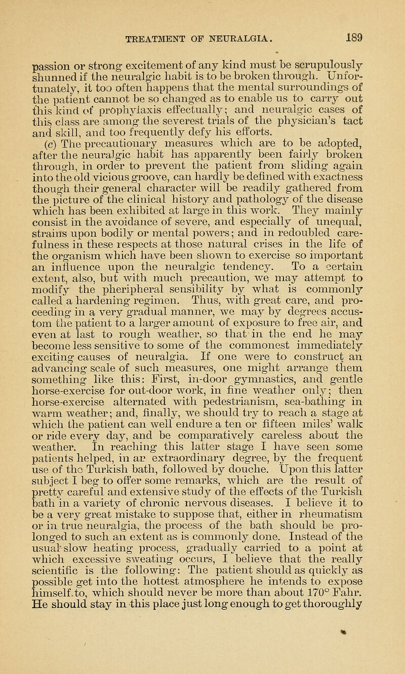 passion or strong excitement of any kind must be scrupulously- shunned if the neuralgic liabit is to be broken through. Unfor- tunately, it too often happens that the mental surroundings of the patient cannot be so changed as to enable us to carry out this kind of propiiylaxis effectually; and neuralgic cases of this class are among the severest trials of the physician's tact and skill, and too frequently defy his efforts. (c) The precautionary measures which are to be adopted, after the neuralgic habit has apparently been fairly broken through, in order to prevent the patient from sliding again into the old vicious groove, can hardly be defined with exactness thougli their general character will be readily gathered from the picture of the clinical history and pathology of the disease which has been exhibited at large in this work. They mainly consist in the avoidance of severe, and especially of unequal, strains upon bodily or mental powers; and in redoubled care- fulness in these respects at those natural crises in the life of the organism which have been shown to exercise so important an influence upon the neuralgic tendency. To a certain extent, also, but with much precaution, we may attempt to modify the pheripheral sensibility by what is commonly called a hardening regimen. Thus, with great care, and pro- ceeding in a very gradual manner, we may by degrees accus- tom the patient to a larger amount of exposure to free air, and even at last to rough weather, so that in the end he may become less sensitive to some of the commonest immediately exciting causes of neuralgia. If one were to construct an advancing scale of such measures, one might arrange them something like this: First, in-door gymnastics, and gentle horse-exercise for out-door work, in fine weather onlj^; then horse-exercise alternated with pedestrianism, sea-bathing in warm weather; and, finally, we should try to reach a stage at which the patient can well endure a ten or fifteen miles' walk or ride every day, and be comparatively careless about the weather. In reaching this latter stage I have seen some patients helped, in ar extraordinary degree, by the frequent use of the Turkish bath, followed by douche. Upon this latter subject I beg to offer some remarks, which are the result of pretty careful and extensive study of the effects of the Turkish bath in a variety of chronic nervous diseases. I believe it to be a very great mistake to suppose that, either in rheumatism or in true neuralgia, the process of the bath should be pro- longed to such an extent as is commonly done. Instead of the usual' slow heating process, gradually carried to a point at which excessive sweating occurs, I believe that the really scientific is the following: The patient should as quickly as possible get into the hottest atmosphere he intends to expose himself .to, which should never be more than about 170° Fahr. He should stay in this place just long enough to get thoroughly