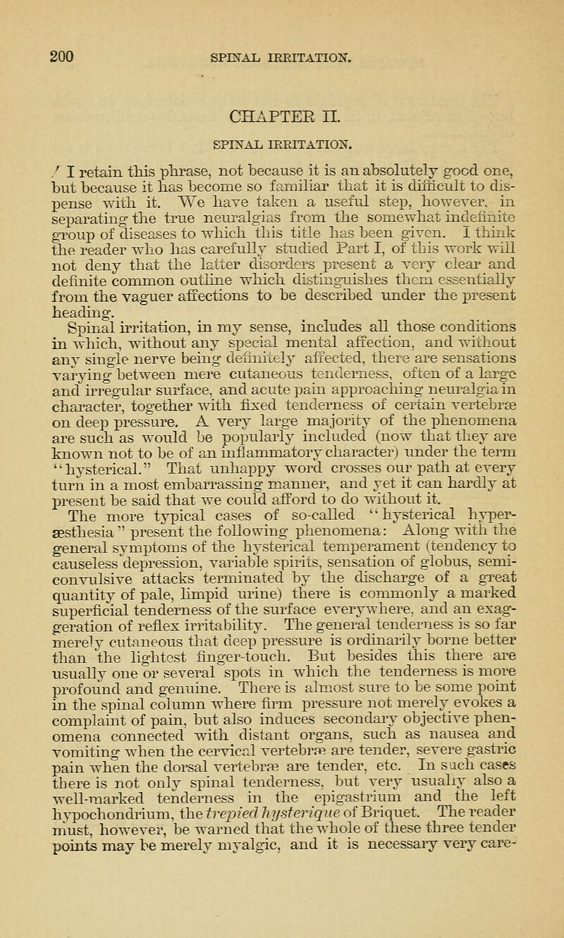 CHAPTER II. SPINAL IRRITATION. / I retain this pTii-ase, not because it is an absolutely good one, but because it bas become so familiar that it is dimcult to dis- pense witli it. We have talven a useful step, however, in separating the true neuralgias from the somewhat indefinite group of diseases to which this title has been given, i thmk the reader who has carefully studied Part I, of this work will not deny that the latter disorders present a very cleai and definite conunon outhne wlaich distinguishes them essentially from the vaguer affections to be described under the present heading. Spinal irritation, in my sense, includes all those conditions in which, without any special mental affection, and without anj single nerve being definitely affected, there are sensations varying between mere cutaneous tenderness, often of a largo and hregular surface, and acute pain approaching neuralgia in character, together with fixed tenderness of certain vertebras on deep pressure. A very large majority of the phenomena are such as would be popularly included (now that they are known not to be of an inflammatory character) under the term hysterical. That unhappy word ci'osses our path at every turn in a most embarrassing m.anner, and vet it can hardly at present be said that we could afford to do without it. The more typical cases of so-called '' hysterical hyper- sesthesia  present the following phenomena: Along with the general symptoms of the hysterical temperament (tendency to causeless ^depression, variable spirits, sensation of globus, semi- convulsive attacks terminated by the discharge of a gTeat quantity of pale, limpid urine) there is commonly a marked superficial tenderness of the surface every^-here. and an exag- geration of refiex irritability. The general tenderness is so far merely cutaneous that deep pressure is ordinarily borne better than the lightest finger-touch. But besides this there are usually one or several spots in which the tenderness is more profound and genuine. There is almost sure to be some point in the spinal column where firm pressure not merely evokes a complaint of pain, but also induces secondary objective phen- omena connected with distant organs, such as nausea and vomiting when the cervical vertebra? are tender, severe gastric pain when the dorsal vertebra? are tender, etc. In s ach cases there is not only spinal tenderness, but very usuahy also a well-marked tenderness in the epigastrium and the left h^iDOchondrium, the trepied hysterique of Briquet. The reader must, however, be warned that the whole of these three tender points may be merely myalgic, and it is necessary very care-