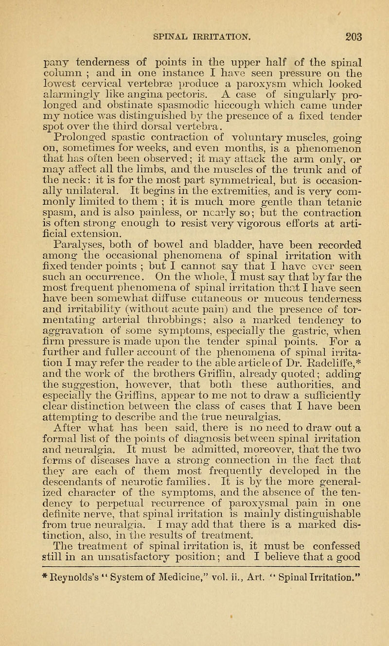 pany tenderness of points in the upper half of the spinal column ; and in one instance I have seen pressure on the lowest cervical vertebrse })roduce a paroxysm which looked alarmingly like angina pectoris. A case of singularly pro- longed and obstinate spasinodic hiccough which came under my notice was distinguished by the presence of a fixed tender spot over the third dorsal vertebra. Prolonged spastic contraction of voluntary muscles, going on, sometimes for weeks, and even months, is a phenomenon that has often been observed; it may attack the arm only, or may affect all the limbs, and the muscles of the trunk and of the neck: it is for the most part symmetrical, but is occasion- ally unilateral. It begins in the extremities, and is very com- monly limited to them ; it is much more gentle than tetanic spasm, and is also painless, or nearly so; but the contraction is often strong enough to resist very vigorous efforts at arti- ficial extension. Paralyses, both of bowel and bladder, have been recorded among the occasional phenomena of spinal irritation with fixed tender jDoints ; but I cannot say that I have ever seen such an occurrence. On the whole, I must say that by far the most frequent phenomena of spinal irritation that I have seen have been somewhat diffuse cutaneous or mucous tenderness and irritability (without acute pain) and the presence of tor- mentating arterial throbbings; also a marked tendency to aggravation of some symptoms, especially the gastric, when firm pressure is made upon the tender spinal points. For a further and fuller account of the phenomena of spinal irrita- tion I may refer the reader to the able article of Dr. Eadcliffe,* and the work of the brothers Griffin, already quoted; adding the suggestion, however, that both these authorities, and especially the Griffins, appear to me not to draw a sufficiently clear distinction between the class of cases that I have been attempting to describe and the true neuralgias. After what has been said, there is no need to draw out a formal list of the points of diagnosis between spinal irritation and neuralgia. It must be admitted, moreover, that the two forms of diseases have a strong connection in the fact that they are each of them most frequently developed in the descendants of neurotic families. It is by the more general- ized character of the symptoms, and the absence of the ten- dency to perpetual recurrence of paroxysmal pain in one definite nerve, that spinal irritation is mainly distinguishable from true neuralgia. I may add that there is a marked dis- tinction, also, in the results of treatment. The treatment of spinal irritation is, it must be confessed still in an unsatisfactory position; and I believe that a good *Reynokls's  System of Medicine, vol. ii., Art.  Spinallrritation,