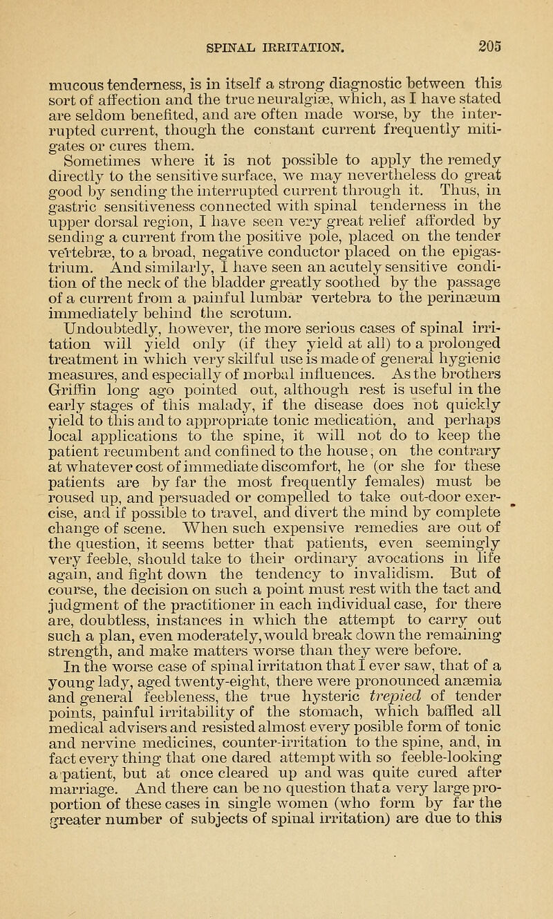 mticous tenderness, is in itself a strong diagnostic between this sort of affection and the true neuralgise, which, as I have stated are seldom benefited, and are often made worse, by the inter- rupted current, though the constant current frequently miti- gates or cures tliem. Sometimes where it is not possible to apply the remedy directly to the sensitive surface, we may nevertheless do great good by sending the interrupted current through it. Tlius, in gastric sensitiveness connected with spinal tenderness in the upper dorsal region, I have seen very great relief afforded by sending a current from the positive pole, placed on the tender ve'rtebras, to a broad, negative conductor placed on the epigas- trium. And similarly, I have seen an acutely sensitive condi- tion of the neck of the bladder greatly soothed by the passage of a current from a painful lumbar vertebra to the perinaeum immediately behind tlie scrotum. Undoubtedly, however, the more serious cases of spinal irri- tation will yield only (if they yield at all) to a prolonged treatment in which very skilful use is made of general hygienic measures, and especially of morbal influences. As the brotliers Griffin long ago pointed out, although rest is useful in the early stages of this malady, if the disease does not quickly yield to this and to appropriate tonic medication, and perhaps local applications to the spine, it will not do to keep the patient recumbent and confined to the house; on the contrary at whatever cost of immediate discomfort, he (or she for these patients are by far the most frequently females) must be roused up, and persuaded or compelled to take out-door exer- cise, and if possible to travel, and divert the mind by complete change of scene. When such expensive remedies are out of the question, it seems better that patients, even_ seemingly very feeble, should take to their ordinary; avocations in life again, and fight down the tendency to invalidism. But of course, the decision on sucli a point must rest with the tact and judgment of the practitioner in each individual case, for there are, doubtless, instances in which the attempt to carry out such a plan, even moderately, would break down the remaining strength, and make matters worse than they were before. In the worse case of spinal irritation that I ever saw, that of a young lady, aged twenty-eight, there were pronounced anaemia and general feebleness, the true hysteric trepied of tender points, painful irritability of the stomach, which baffled all medical advisers and resisted almost every posible form of tonic and nervine medicines, counter-irritation to the spine, and, in fact every thing that one dared attempt with so feeble-looking a patient, but at once cleared up and was quite cured after marriage. And there can be no question that a very large pro- portion of these cases in single women (who form by far the greater number of subjects of spinal irritation) are due to this