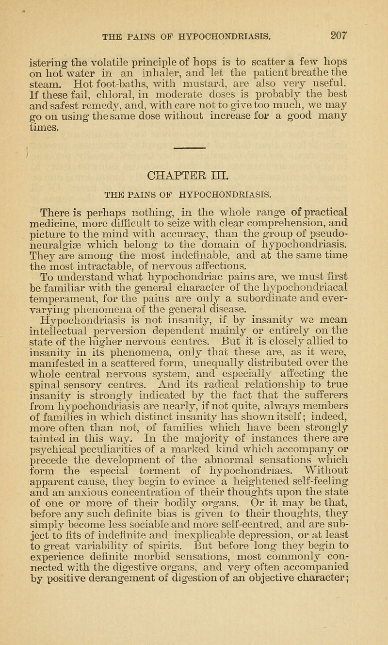 isteriiig the volatile principle of hops is to scatter a few hops on hot water in an inhaler, and let the patient breathe the steam. Hot foot-baths, with mustard, are also very useful. If these fail, chloral, in moderate doses is probably the best and safest remedy, and, Avith care not to give too much, we may go on using the same dose without increase for a good many times. CHAPTER in. THE PAINS OF HYPOCHONDRIASIS. There is perhaps nothing, in the whole range of practical medicine, more diihcult to seize with clear comprehension, and picture to the mind with accuracy, than the group of pseudo- neuralgiae which belong to the domain of hypochondriasis. They are among the most indefinable, and at the same time the most intractable, of nervous affections. To understand v/hat hypochondriac pains are, we must first be familiar with the general character of the hypochondriacal temperament, for the pains are otily a subordinate and ever- varying phenomena of the general disease. Hypochondriasis is not insanity, if by insanity we mean intellectual perversion dependent mainly or entirely on the state of the higher nervous centres. But it is closely allied to insanity in its phenomena, only that these are, as it were, manifested in a scattered form, imequally distributed over the whole central nervous system, and especially affecting the spinal sensory centres. And its radical relationship to true insanity is strongly indicated by the fact that the sufferers from hypochondriasis are nearly, if not quite, always members of families in which distinct insanity has shown itself; indeed, more often than not, of families which have been strongly tainted in this way. In the majority of instances there are psychical peculiarities of a marked kind which accompany or precede the development of the abnormal sensations which form the especial torment of hypochondriacs. Without apparent cause, they begin to evince a heightened self-feeling and an anxious concentration of their thoughts upon the state of one or more of their bodily organs. Or it may be that, before any such definite bias is given to their thoughts, they simply become less sociable and more self-centred, and are sub- ject to fits of indefinite and inexplicable depression, or at least to great variability of spirits. But before long they begin to experience definite morbid sensations, most commonly con- nected with the digestive organs, and very often accompanied by positive derangement of digestion of an objective character;