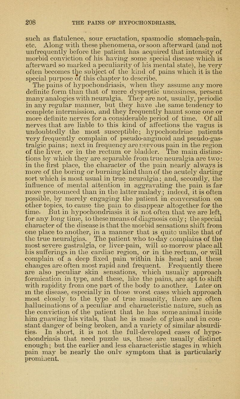 sucli as flatulence, sour eructation, spasmodic stomacla-paia, etc. Along with these phenomena, or soon afterward (and not unfrequently before the patient has acquired tlaat intensity of morbid conviction of his having some si^ecial disease Avhich is afterward so marked a peculiarity of his mental state), he very often becomes the subject of the kind of pains which it is the special purpose of this chapter to describe. The pains of hypochondi'iasis, when they assume any more definite form than that of mere dysjieptic uneasiness, j)resent many analogies with neuralgia. They are not, usually, periodic in any regular manner, but they have Jie same tendency to complete intermission, and they frequently haunt some one or more definite nerves for a considerable period of time. Of all nerves that are liable to this kind of aiiections the vagus is undoubtedly the most suscex^tible; hypochondriac patients very frequently complain of pseudo-anginoid and pseudo-gas- tralgic pains; next in frequency are nervous pam in the region of tiie liver, or m the rectum or bladder. The main distinc- tions by Avhich they are se^sarable from true neuralgia are two: in the first place, the character of the pain nearly always is more of the boring or burning kind than of the acutely darting sort which is most usual in true neuralgia; and, secondly, the influence of mental attention in aggravating the pain is far more pronounced than in the latter malady; indeed, it is often possible, by merely engaging the patient in conversation on other topics, to cause the pain to disappear altogether for the time. But in hypochondriasis it is not often that we are left, for any long time, to these means of di?.gnosis only; the special character of the disease is that the morbid sensations sliift from one place to another, in a manner that is quite unlike that of the true neuralgias. The patient who to-day complains of the most severe gastralgia, or liver-pain, will co-morrow place all his sufferings in the cardiac region, or in the rectum, or Avill complain of a deep fixed pain withm his head; and these changes are often most rapid and frequent. Frequently there are also peculiar skin sensations, which usually approach formication in type, and these, like the pains, ai'e apt to shift with rapidity from one part of the body to another. Later on m the disease, especially in those worst cases Avhich approach most closely to the type of true insanity, there are often hallucinations of a peculiar and characteristic nature, such as the conviction of the patient that he has some animal inside him gnawing his vitals, that he is made of glass and in con- stant danger of being broken, and a variety of sunilar absurdi- ties. In short, it is not the full-developed cases of hypo- chondriasis that need puzzle us, these are usually distinct enough; but the earlier and less characteristic stages in Avhich pain may be nearly the onlv symptom that is particularly prominent.