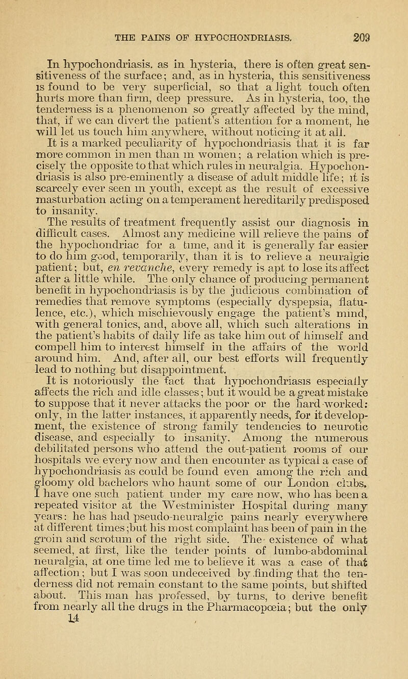 In hypochondriasis, as in hysteria, there is often great sen- sitiveness of the surface; and, as in hysteria, tlais sensitiveness IS found to be very superficial, so tliat a liglit touch often hurts more tlian firm, deep pressure. As in liysteria, too, tlie tenderness is a phenomenon so greatly affected by the mind, that, if we can divert the patient's attention for a moment, he will let us toucii him anywhere, without noticing it at all. It is a marked peculiarity of hypochondriasis tliat it is far more common in men than m women; a relation which is pre- cisely the opposite to that which rules in neuralgia. Hypochon- driasis is also pre-eminently a disease of adult middle life; it is scarcely ever seen m youth, except as the result of excessive masturbation acting on a temperament hereditarily predisposed to insanity. The results of treatment frequently assist our diagnosis in difficult cases. Almost any medicine will relieve the pains of the hypochondriac for a tune, and it is generally far easier to do him good, temporarily, than it is to relieve a neuralgic patient; but, en revanche, every remedy is apt to lose its affect after a little while. The only chance of producing permanent benefit in hypochondriasis is by the judicious combination of remedies that remove symiotoms (especially dyspepsia, flatu- lence, etc.), which mischievously engage the patient's mmd, with general tonics, and, above all, which such alterations in the patient's habits of daily life as take him out of himself and compell him to interest himself in the affairs of the world around him. And, after all, our best efforts will frequently lead to nothing but disappointment. It is notoriously the fact that hypochondriasis especially affects the rich and idle classes; but it would be a great mistake to suppose that it never attacks the poor or the hard worked; only, in the latter instances, it apparently needs, for it develop- ment, the existence of strong family tendencies to neurotic disease, and especially to insanity. Among the numerous debilitated persons who attend the out-patient rooms of our hospitals we every now and then encounter as typical a case of hypochondriasis as could be found even among the rich and gloomy old bachelors Avho haunt some of our London clubs. I have one such patient under my care now, who has been a repeated visitor at the Westminister Hospital during many years: he has had pseudo-neuralgic pains nearly everywhere at diff'erent times ;but his most complaint has been of pain in the groin and scrotum of the right side. The existence of what seemed, at first, like the tender points of lumbo-abdominal neuralgia, at one time led me to believe it was a case of that affection ; but I was soon undeceived by .finding that the ten- derness did not remain constant to the same points, but shifted about. This man has professed, by turns, to derive benefit from nearly all the drugs in the Pharmacopoeia; but the only 14