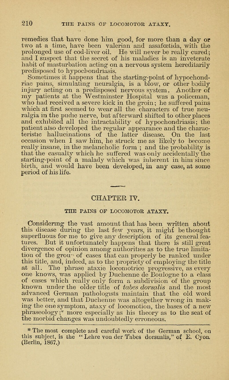 reraedies that have done liim good, for more than a day or two at a time, have been valerian and assafoetida, with the prolonged use of cod-liver oil. He will never be really cured; and I suspect that the secret of his maladies is an inveterate habit of masturbation acting on a nervous system hereditarily predisposed to hypochondriasis. Sometimes it happens that the starting-point of hypochond- riac pains, simulating neuralgia, is a blow, or other bodily injury acting on a predisposed nervous system. Another of my patients at the Westminster Hospital was a policeman, who had received a severe kick in the groin; he suffered pains which at first seemed to wear all the characters of true neu- ralgia in the pudic nerve, but afterward shifted to other places and exhibited all the intractability of hypochondi'iasis; the patient also developed the regular appearance and the charac- teristic hallucinations of the latter disease. On the last occasion when I saw him, he struck me as likely to become really insane, in the melancholic form ; and the probability is that the casualty which he suffered was only accidentally the starting-point of a malady which was inherent in him since birth, and would have been developed, in any case, at some period of his life. CHAPTER IV. THE PAINS OF LOCOMOTOR ATAXY. Considermg the vast amount that has been written about this disease during the last few years, it might bethought superfluous for me to give any description of its general fea- tures. But it unfortunately happens that there is still great divergence of opinion among authorities as to the true limita- tion of the grou of cases that can properly be ranked under this title, and, indeed, as to the propriety of employing the title at all. The phrase ataxic locomotrice progressive, as every one knows, was applied by Duchenne de Boulogne to a class of cases which really only form a subdivision of the group known under the older title of tabes dorsalis and the most advanced G-erman pathologists maintain that the old word was better, and that Duchenne was altogether wrong in mak- ing the one symptom, ataxy of locomotion, the bases of a new phraseology f more especially as his theory as to the seat of the morbid changes was undoubtedly erroneous. * The most complete and careful work of the German school, on this subject, is the  Lehre vou der Tabes dorsualis, of E. Cyoa (Berlin, 1867.)