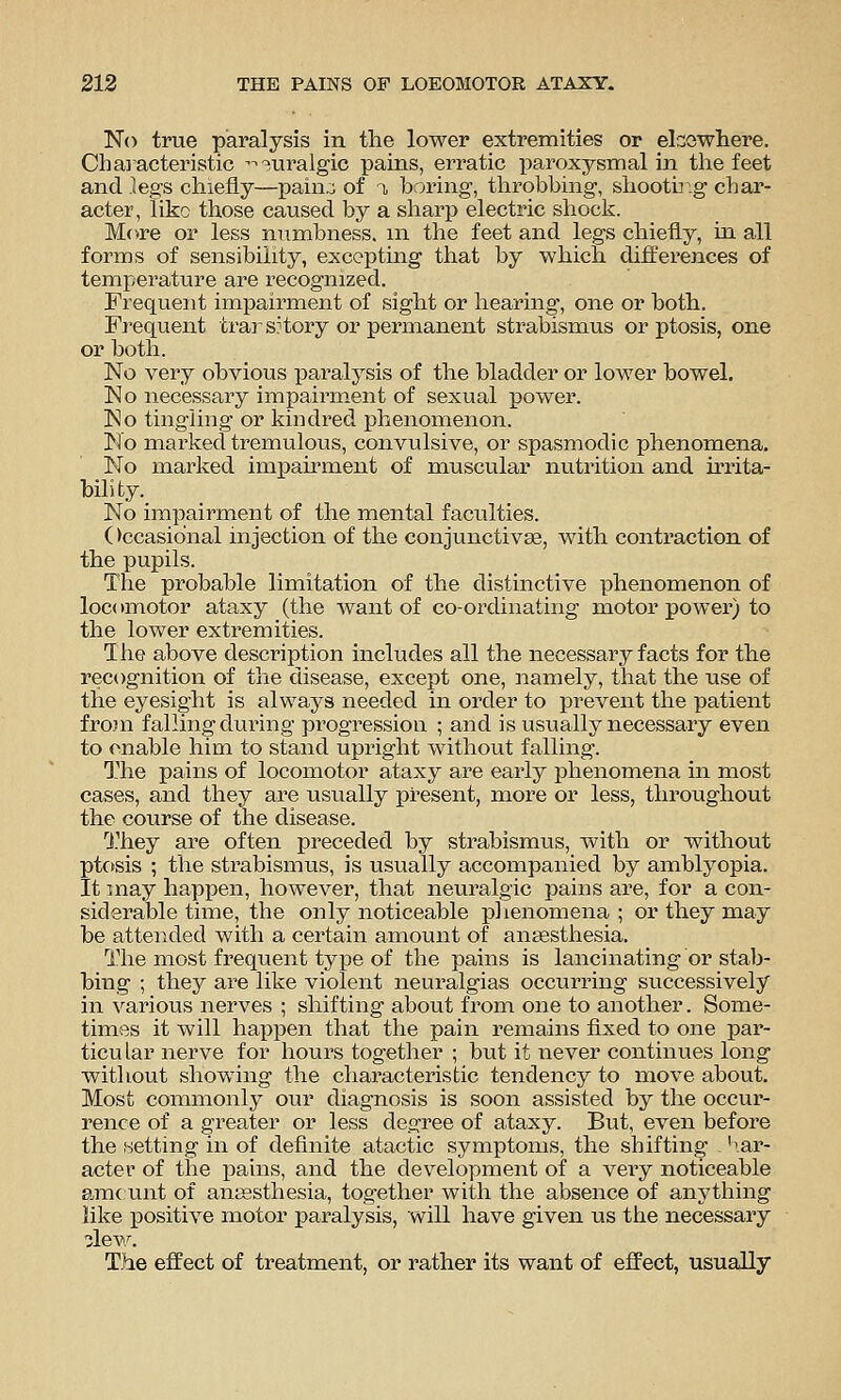 No true paralysis in the lower extremities or ekowhere. Characteristic '^^uralgic pains, erratic paroxysmal in tlie feet and legs chiefly—XDain:; of n, boring, throbbing, shooting char- acter, like those caused by a sharp electric shock. More or less numbness, m the feet and legs chiefly, in all forms of sensibility, excepting that by which differences of temperature are recognized. Frequent impairment of sight or hearing, one or both. Frequent trarsHory or permanent strabismus or ptosis, one or both. No very obvious paralysis of the bladder or lower bowel. No necessary impairment of sexual power. Ko tingling or kindred phenomenon. No marked tremulous, convulsive, or spasmodic phenomena. No marked imiJairment of muscular nutrition and irrita- bility. No impairment of the mental faculties. ()ccasio'nal mjection of the conjunctiva, with contraction of the pupils. The probable limitation of the distinctive phenomenon of locomotor ataxy (the want of co-ordinating motor power) to the lower extremities. The above description includes all the necessary facts for the recognition of the disease, except one, namely, that the use of the eyesight is always needed in order to prevent the patient fro}n falling during progression ; and is usually necessary even to enable him to stand upright without falling. ^-he pains of locomotor ataxy are early phenomena in most cases, and they are usually present, more or less, throughout the course of the disease. ^J.^hey are often preceded by strabismus, with or without ptosis ; the strabismus, is usually accompanied by amblyopia. It may happen, however, that neuralgic pains are, for a con- siderable time, tlie only noticeable plienomena ; or they may be attended with a certain amount of amsesthesia. The most frequent type of the pains is lancinating or stab- bing ; they are like violent neuralgias occurring successively in various nerves ; shifting about from one to another. Some- times it will happen that the pain remains fixed to one par- ticular nerve for hours together ; but it never continues long without showing the characteristic tendency to move about. Most commonly our diagnosis is soon assisted by the occur- rence of a greater or less degree of ataxy. But, even before the wetting in of definite atactic symptoms, the shifting . ^ar- acter of the iDains, and the development of a very noticeable am( unt of ansesthesia, together with the absence of anything like positive motor paralysis, will have given us the necessary dew. The effect of treatment, or rather its want of effect, usually