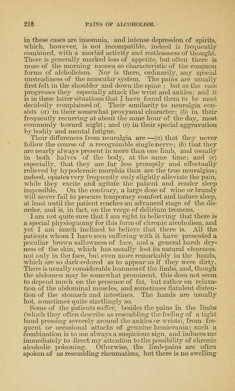 in these cases are insomnia, and intense depression of spirits, which, however, is not incompatible, mdeed is frequently combined, with a morbid activity and restlessness of thought. There is generally marked loss of a^jpetile, but often there is none of the morning nausea so characteristic of the common forms of alchohcism. Nor is there, ordinarily, any special unsteadiness of the muscular system. The X)ains are usually first felt in the shoulder and down the spine ; but as the case progresses they especially attack the wrist and ankles; and it is in these latter situations that I have found them to be most decidedly complamed of. Their similarity to neuralgia con- sists (a) in then' somewhat proxysnial character; (&) in their frequently recurring at about the same hour ot the day, most commonly toward night; and (c) in. then* special aggravation by bodily and mental fatigue. Their differences from neuralgia are —(a) that they never follow the coiU'se of a recognizable single nerve; (6) that they are nearly always present in more than one lunb, and usually in both halves of the body, at the same time; and (c) especially, that they ai-e far less promptly and effectually relieved by hypodermic morphia than are the true neuralgias; indeed, opiates very frequently only shghtly alleviate the pain, while they excite and agitate the patient and render sleep impossible. On the contrary, a large dose of wine or brandy will never fail to procure temporary comfort and induce sleep, at least until the patient reaches an advanced stage of the dis- order, and is, in fact, on the Yerge of delirium tremens. I am not quite sure that I am right in believing that there is a special physiognomy for this form of chro}iic alcoholism, and yet I am much inclined to believe that there is. All the patients whom I have seen suffering with it have presented a peculiar brown sallowness of face, and a general harsh dry- ness of the skm, which has usually lost its natural clearness, not only in the face, but even more remarkably in the hands, which are so dark-colored as to appear as if they were du-ty. There is usually considerable leanness of the limbs, and, though the abdomen ma.y be somewhat promment, this does not seem to depend much on the presence of fat, but rather on relaxa- tion of the abdominal muscles, and sometimes flatulent disten- tion of the stomach and intestines. The hands are usually hot, sometuiies quite startlingly so. Some of the patients suffer, besides the pains in the limbs (which they often describe as resembling the feeling of a tight band pressing severely around the ankles or wrists), from fre- quent or occasional attacks of genuine hemicrania; such a combination is to me always a suspicious sign, and induces me mimediately to direct my attention to the possibility of chronic alcoholic poisoning. Otherwise, the limb-pains are often spoken of as resembling rheumatism, but there is no swelling