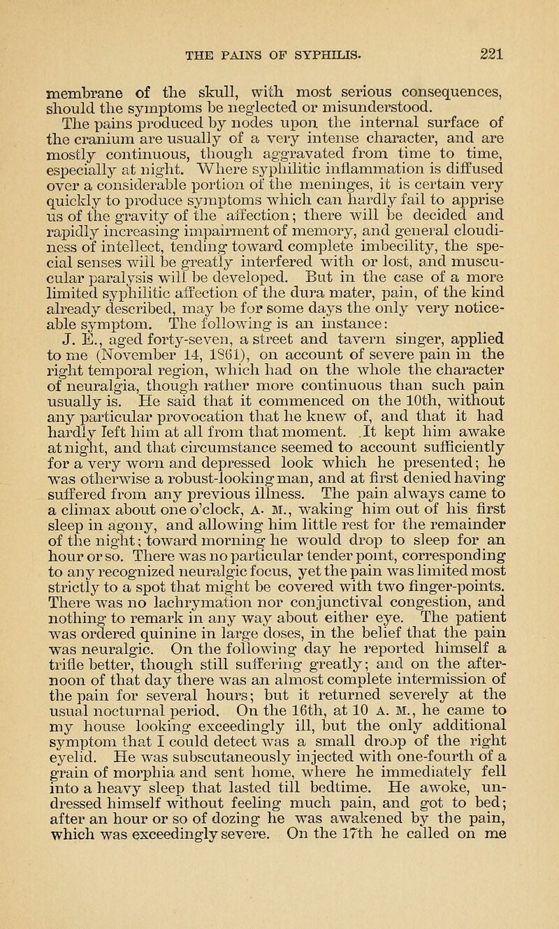 membrane of the skull, with most serious consequences, should the symptoms be neglected or misunderstood. The pains produced by nodes upon the internal surface of the ci^anium are usually of a very intense character, and are mostly continuous, though aggravated from time to time, especially at night. Where syphilitic inflammation is diffused over a considerable portion of the meninges, it is certain very quickly to produce symptoms which can hardly fail to apprise us of the gravity of the affection; there will be decided and rapidly increasing impairment of memory, and general cloudi- ness of intellect, tending toward complete imbecility, the spe- cial senses will be greatly interfered with or lost, and muscu- cular paralysis will be developed. But in the case of a more limited syphilitic affection of the dura mater, pain, of the kind already described, may be for some days the only very notice- able symptom. The following is an mstance: J. E., aged forty-seven, a street and tavern singer, applied to me (November 14, ISGl), on account of severe pain in the right temporal region, which had on the whole the character of neuralgia, though rather more continuous than such pain usually is. He said that it commenced on the 10th, without any particrdar provocation that he knew of, and that it had hardly left him at all from that moment. .It kept him awake at night, and that circumstance seemed to account sufficiently for a very worn and depressed look which he presented; he was otherwise a robust-looking man, and at first denied having suffered from any previous illness. The pain always came to a climax about one o'clock, A. M., waking him out of his first sleep in agony, and allowing him little rest for the remainder of the night; toward morning he would drop to sleep for an hour or so. There was no particular tender point, corresponding to any recognized neuralgic focus, yet the pain was limited most strictly to a spot that might be covered with two finger-points. There was no lachrymation nor conjunctival congestion, and nothing to remark in any way about either eye. The patient was ordered quinine in large doses, in the belief that the pain was neuralgic. On the following day he reported himself a trifle better, though still suffering greatly; and on the _aftei-- noon of that day there was an almost complete intermission of the pain for several hours; but it returned severely at the usual nocturnal period. On the 16th, at 10 A. M., he carae to my house looking exceedingly ill, but the only additional symptom that I could detect was a small di'OJp of the right eyelid. He was subscutaneously injected with one-fourth of a grain of morphia and sent home, where he immediately fell into a heavy sleep that lasted till bedtime. He awoke, un- dressed himself without feeling much pain, and got to bed; after an hour or so of dozing he was awakened by the pain, which was exceedingly severe. On the 17th he called on m.e