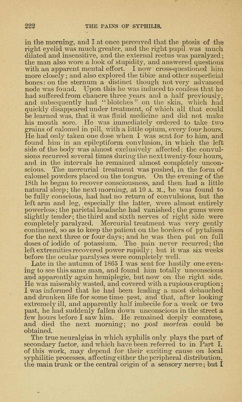 in tlie morning, and I at once perceived that the ptosis of the right eyelid was much greater, and the right pupil was much dilated and insensitive, and the external rectus was i)aralyzed; the man also woi^e a look of stupidity, and answei'ed questions with an apparent mental effort. I now cross-questioned him more closely; and also explored the tibiae and other superficial bones: on the sternum a distinct though not ver^^ advanced node was found. Ui^on this he was induced to coiifess that he had suffered from chancre three years and a half previously, and subsequently had blotches on the skin, which had quickly disappeared under treatment, of which all that could be learned was, that it was fluid medicine and did not make his mouth sore. He was immediately ordered to take two grains of calomel in pill, with a little opium, every four hours. He had only taken one dose when I was sent for to him, and found him in an epileptiform convlusion, in which the left side of the body was almost exclusively affected; the convul- sions recurred several times durmg the next twenty-four houi^s, and in the intervals he remained almost completely uncon- scious. The mercurial treatment was pushed, in the form of calomel-powders placed on the tongue. On the evening of the 18th he began to recover consciousness, and then had a little natural sleep; the next morning, at 10 A. M., he was found to be fully conscious, had had no return of convulsions, but the left arm and leg, esj)ecially the latter, were almost entirely powerless; the parietal headache had vanished; the gums were slightly tender; the thh'd and sixth nerves of right side were completely paralyzed. Mercurial treatment was very gently continued, so as to keep the patient on the borders of pytalism for the next three or four days; and he was then put on full doses of iodide of potassium. The pain never recurred; the left extremities recovered power i^apidly; but it was six weeks before the ocular paralyses were completely well. Late in the autumn of 1865 I was sent for hastily one even- ing to see this same man, and found him totally unconscious and apparently again hemiplegic, but now on the right side. He was miserably wasted, and covered with a rupious eruption; I was informed that he had been leading a most debauched and drunken life for some time past, and that, after looking extremely ill, and appa^rently half imbecile for a week or two past, he had suddeiily fallen down unconscious in the street a few hours before I saw him. He remained deeply comatose, and died the next morning; no j^ost mortem could be obtained. The true neuralgias in which syi^hilis only plays the part of secondary factor, and which have been referred to in Part I. of this work, may de]3end for tbeir exciting cause on local syphilitic processes, affecting either the peripheral distribution, the main trunk or the central origin of a sensory nerve; but I