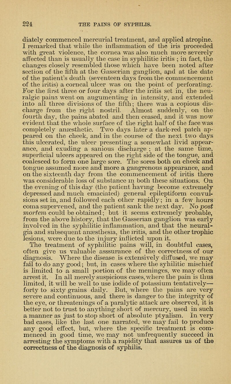 diately commenced mercurial treatment, and applied atropine. I remarked that while the inflammation of the iris proceeded with great violence, the cornea was also much more severely affected than is usually the case in syphilitic iritis ; in fact, the changes closely resembled those which have been noted after section of the fifth at the Gasserian ganglion, ajad at the date of the patient's death (seventeen days from the commencement of the iritis) a corneal ulcer was on the point of perforating. For the first three or four days after the iritis set in, the neu- ralgic pains went on augumenting in intensity, and extended into all three divisions of the fifth; there was a copious dis- charge from the right nostril. Almost suddenly, on the fourth day, the pains abated and then ceased, and it was now evident that the whole surface of the right half of the face was completely anesthetic. Two days later a dark-red patch ap- peared on the cheek, and in the course of the next two days this ulcerated, the ulcer presenting a somewhat livid appear- ance, and exuding a sanious discharge ; at the same time, superficial ulcers appeared on the right side of the tongue, and coalesced to foiin one large sore. The sores both on cheek and tongue assumed more and more a gangrenous appearance, and on the sixteenth day from the commencement of iritis there was considerable loss of substance ni both these situations. On the evening of this day (the patient having become extremely depressed and much emaciated) general epileptiform convul- sions set in, and followed each other rapidly; in a few hours coma supervened, and the patient sank the next day. No post mortem could be obtained; but it seems extremely probable, from the above history, that the Gasseinan ganglion was early involved in the syphilitic inflammation, and that the neural- gia and subsequent anaesthesia, the iritis, and the other trophic lesions, were due to the injury inflicted upon it. The treatment of syphilitic pains will, in doubtful cases, often give us valuable asssurance of the correctness of our diagnosis. Where the disease is extensively diffused, we may fail to do any good; but, in cases where the syhilitic mischief is limited to a small portion of the meninges, we may often arrest it. In all merely suspicious cases, where the pain is thus limited, it will be well to use iodide of potassium tentatively— forty to sixty grains daily. But, where the pains are very severe and continuous, and there is danger to the integrity of the eye, or threatenings of a paralytic attack are observed, it is better not to trust to anything short of mercury, used in such a manner as just to stoiD short of absolute ptyalism. In very bad cases, like the last one narrated, we may fail to produce any good effect, but, where the specific treatment is com- menced in good time, we may not unfrequently succeed in arresting the symptoms with a rapidity that assures us of the correctness of the diagnosis of syphilis.