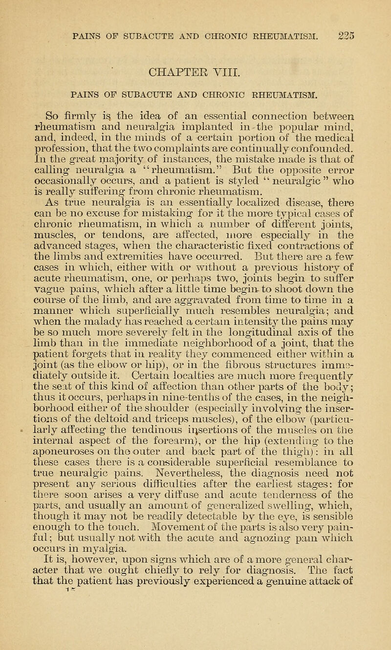 CHAPTER VIII. PAINS OF SUBACUTE AND CHRONIC RHEUMATISM. So firmly is the idea of an essential connection between rheumatism and neuralgia implanted in tlie popular mind, and, indeed, in the minds of a certain portion of the medical profession, that tlie two complaints are continually confounded. In the great majority of instances, the mistake made is that of calling neuralgia a rheumatism. But the opposite error occasionally occurs, and a patient is styled neuralgic who is really suffering from chronic rheumatism. As true neuralgia is an essentially localized disease, there can be no excuse for mistaking for it the more typical cases of chronic rheumatism, in which a number of different joints, muscles, or tendons, are affected, more especially in the advanced stages, when the cliaracteristic fixed contractions of the limbs and extremities have occurred. But there are a few cases in which, either with or without a j)revious history of acute rheumatism, one, or perhaps two, joints begin to suffer vague pains, which after a little time begin, to shoot down the course of the limb, and are aggravated from time to time in a manner which super'iicially much resembles neuralgia; and when the ixialady has reached a certain iiitensitj^ the pains may be so much more severely felt in the longitudinal axis of the limb than in the immediate neighborhood of a joint, that the patient forgets that in reality they commenced either within a joint (as the elbow or hi])), or in the fibrous structui'es imme- diately outside it. Certain localties are mucli more frequently the seat of this kind of affection than other parts of the body; thus it occurs, perhaps in nine-tenths of the cases, in the neigh- borhood either of the shoulder (especially involving the inser- tions of the deltoid and triceps muscles), of the elbow (particu- larly affecting the tendinous ii^sei-tions of the muscles on the internal aspect of the forearm), or the hi]3 (extending to the aponeuroses on the outer and back part of the thigh): in all these cases there is a considerable superficial resemblance to true neuralgic pains. Nevertheless, the diagnosis need not present any serious difficulties after the earliest stages: for tliere soon arises a very diffuse and acute tenderness of the parts, and usually an amount of generalized swelling, which, though it may not be readily detectable by the eye, is sensible enough to the touch. Movement of the parts is also very pain- ful ; but usually not with the acute and agnozing pain which occurs in myalgia. It is, however, upon signs which are of a more general char- acter that we ought chiefly to rely for diagnosis. The fact that the patient has previously experienced a genuine attack of