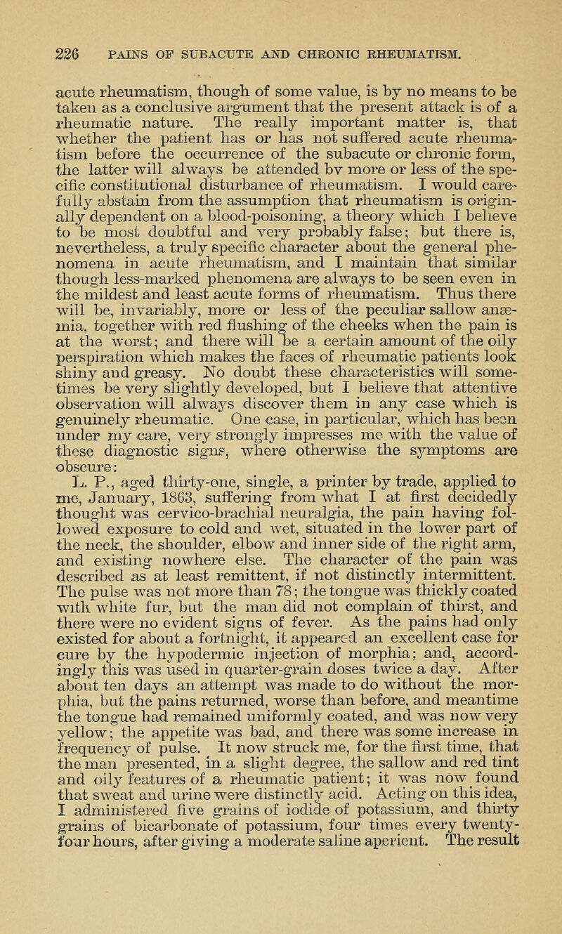 acute rheumatism, though of some value, is hy no means to be taken as a conclusive argument that the present attack is of a rheumatic nature. The really important matter is, that whether the patient has or has not suffered acute rheuma- tism before the occurrence of the subacute or chronic form, tlie latter will always be attended bv more or less of the spe- cific constitutional disturbance of rheumatism. I would care- fully abstain from the assumption that rheumatism is origin- ally dependent on a blood-poisoning, a theory which I believe to be most doubtful and very probably false; but there is, nevertheless, a truly specific character about the general phe- nomena in acute rheumatism, and I maintain that similar though less-marked phenomena are always to be seen even in the mildest and least acute forms of rheumatism. Thus there will be, invariably, more or less of the peculiar sallow anae- mia, together with red flushing of the cheeks when the j)ain is at the worst; and there will be a certain amount of the oily perspiration which makes the faces of rheumatic patients look shiny and greasy. No doubt these characteristics will some- times be very slightly developed, but I believe that attentive observation will always discover them in any case which is genuinely rheumatic. One case, in particular, which has been under my care, very strongly impresses me with the value of these diagnostic signs, where otherwise the S3^mptoms are obscure: L. P., aged thirty-one, single, a printer by trade, applied to me, January, 1863, suffering from what I at fl.rst decidedly thouglit was cervico-brachial neuralgia, the pain having fol- lowed exposure to cold and wet, situated in the lower part of the neck, the shoulder, elbow and inner side of the right arm, and existing nowhere else. The character of the pain was described as at least remittent, if not distinctly intermittent. The pulse was not more than 78; the tongue was thickly coated with white fur, but the man did not complain of thirst, and there were no evident signs of fever. As the pains had only existed for about a fortnight, it appeared an excellent case for cure by the hyj)odermic injection of morphia; and, accord- ingly this was used in quarter-grain doses twice a day. After about ten days an attempt was made to do without the mor- phia, but the pains I'eturned, worse than before, and meantime the tongue had remained uniformly coated, and was now very yellow; the appetite was bad, and there was some increase in frequency of pulse. It now struck me, for the first time, that the man presented, in a slight degree, the sallow and red tint and oily features of a rheumatic patient; it was now _ found that sweat and urine were distinctly acid. Acting on this idea, I administered five grains of iodide of potassium, and thirty grains of bicai-bonate of potassium, four times every twenty- four hours, after giving a moderate saline aperient. The result