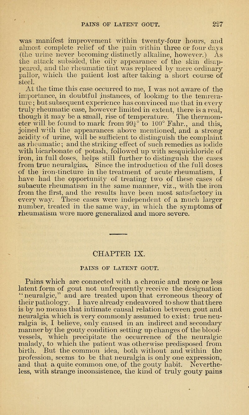 was manifest improvement within twenty-four hours, and ah-nost complete relief of the pain within three or four days (the urine never becoming distinctly alkaline, however.) As the attack subsided, the oily appearance of the skin disap- peared, and the rheumatic tint was replaced by mere ordinary pallor, which the patient lost after taking a short course of steel. At the time this case occurred to me, I was not aware of the importance, in doubtful instances, of looking to the temrei'a- ture; but subsequent experience has convinced me that in eveiy truly rheumatic case, however limited in extent, there is a real, though it may be a small, rise of temperature. The thermom- eter will be found to mark from 99i° to 100° Fahr., and this, joined with the appearances above mentioned, and a strong acidity of urine, will be sufficient to distinguish the complaint as rheumatic; and the striking effect of such remedies as iodide with bicarbonate of potash, followed up with sesquichloride of iron, in full doses, helps still further to distinguish the cases from true neuralgias. Since the introduction of the full doses of the iron-tincture in the treatment of acute rheumatism, I have had the opportunity of treating two of these cases of subacute rheumatism in the same manner, viz., with the iron from the first, and the results have been most satisfactory in every way. These cases were independent of a much larger number, treated in the same way, in which the symptoms of rheumatism were more generalized and more severe. CHAPTEE IX. PAINS OF LATENT GOUT, Pains which are connected with a chronic and more or less latent form of gout not unfrequently receive the designation neuralgic, and are treated upon that erroneous theory of their pathology. I have already endeavored to show that there is by no means that intimate causal relation between gout and neuralgia which is very commonly assumed to exist: true neu- ralgia is, I believe, only caused in an indirect and secondary manner by the gouty condition setting up changes of the blood- vessels, which precipitate the occurrence of the neuralgic malady, to which the patient was otherwise predisposed from birth. But the common idea, both without and within the profession, seems to be that neuralgia is only one expression, and that a quite common one, of the gouty habit. Neverthe- less, with strange inconsistence, the kind of truly gouty pains