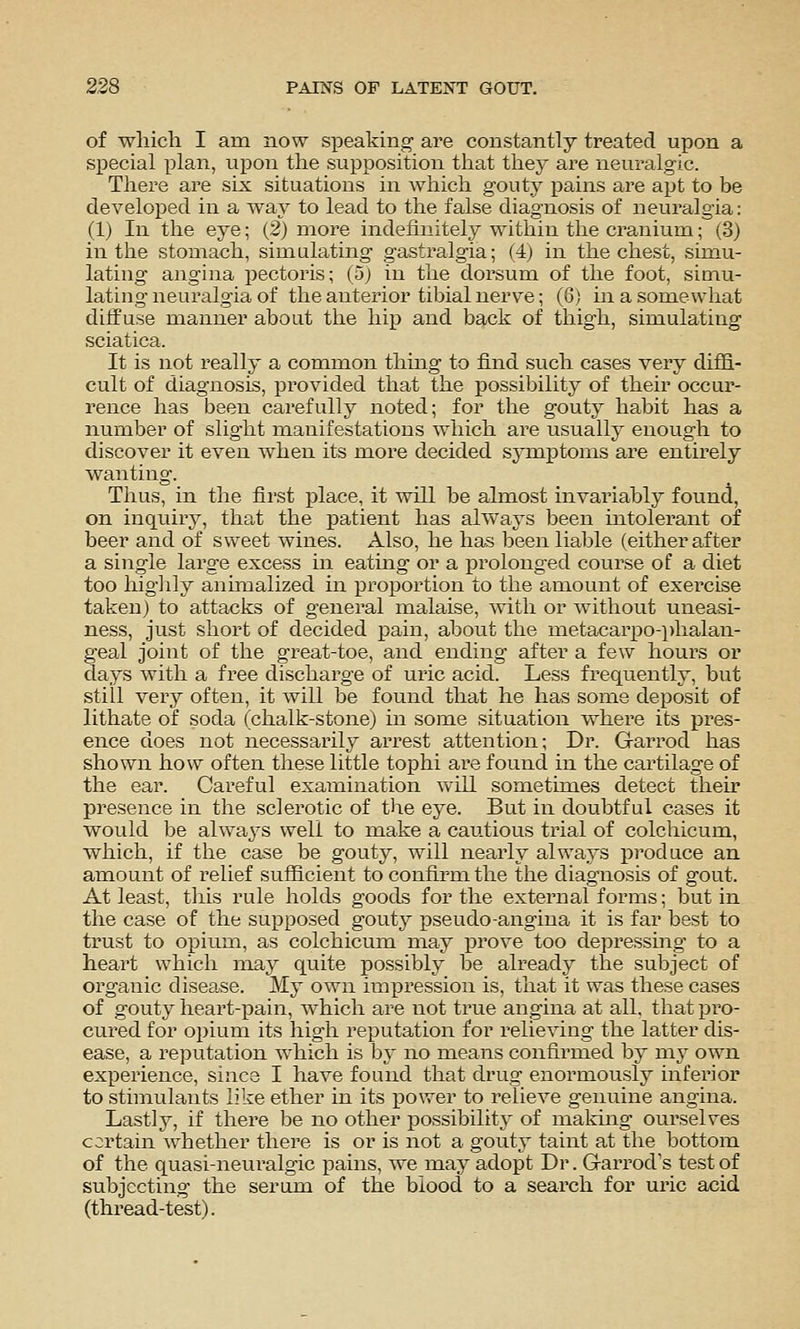 2:28 PAINS OF LATEISTT GOUT. of wliich I am now speaking are constantly treated upon a special plan, upon the supposition that tliey are neuralgic. There are six situations in Avhich gouty pains are apt to be developed in a way to lead to the false diagnosis of neuralgia: (1) In the eye; (2) more indefinitely within the cranium; (3) in tlie stomach, simulating gastralgia; (4) in the chest, simu- lating angina pectoris; (5j in the dorsum of the foot, simu- lating neuralgia of the anterior tibial nerve; (6) in a somewhat diffuse manner about the hip and back of thigh, simulating sciatica. It is not really a common thuig to find such cases very diffi- cult of diagnosis, provided that the possibility of their occur- rence has been carefully noted; for the gouty habit has a number of slight manifestations which are usually enough to discover it even when its more decided symptoms are entirely wanting. Tlius, in the first place, it will be almost invariably found, on inquiry, that the patient has always been mtolerant of beer and of sweet wines. Also, he has been liable (either after a single large excess in eatmg or a prolonged course of a diet too higiily aniraalized in proportion to the amount of exercise taken) to attacks of general malaise, with or without uneasi- ness, just short of decided pain, about the metacarpo-phalan- geal joint of the great-toe, and ending after a few hours or days with a free discharge of uric acid. Less frequently, but still very often, it will be found that he has some deposit of lithate of soda (chalk-stone) in some situation where its pres- ence does not necessarily arrest attention; Dr. G-arrod has shown how often these little tophi are found in the cartilage of the ear. Careful examination v\'ill sometimes detect their presence in the sclerotic of the eye. But in doubtful cases it would be always well to make a cautious trial of colchicum, ■which, if the case be gouty, will nearly always produce an amount of relief suificient to confirm the the diagnosis of gout. At least, this rule holds goods for the external forms; but in the case of the supposed gouty pseudo-angina it is far best to trust to opium, as colchicum may j)rove too depressuig to a heart which may quite possibly be already the subject of organic disea,se. My own impression is, that it was these cases of gouty heart-pain, which are not true angina at all, that pro- cured for opium its high reputation for relieving the latter dis- ease, a re]3utation which is by no means confirmed by mj- own experience, since I have found that drug enormously inferior to stimulants like ether in its power to relieve genuine angina. Lastly, if there be no other possibility of making- ourselves c::rtain whether there is or is not a gouty taint at the bottom of the quasi-neuralgic pains, we may adopt Dr. Garrod's test of subjecting the serum of the blood to a search for uric acid (thread-test).