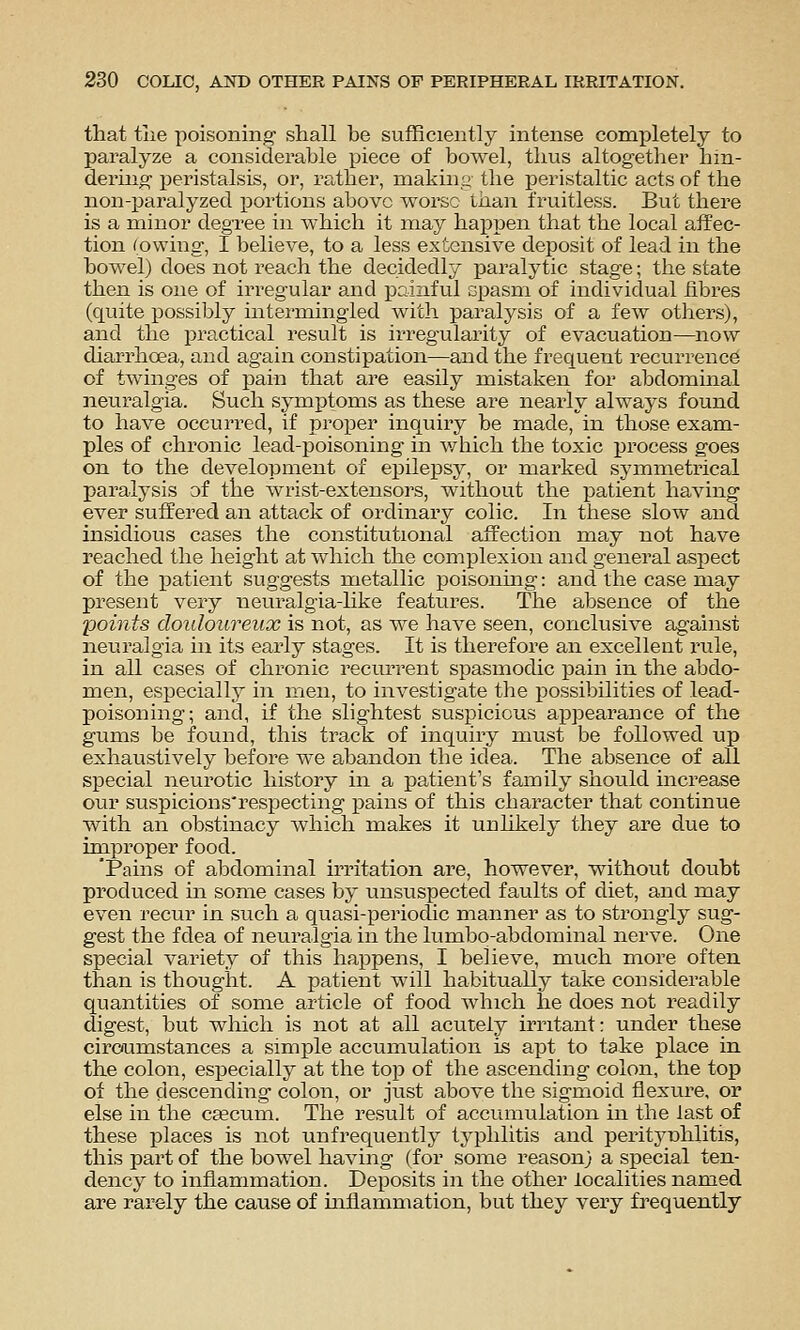 that the poisoning shall be sufficiently intense completely to paralyze a considerable piece of bowel, thus altogether hin- dermo- ijeristalsis, or, rather, makiny the peristaltic acts of the non-jjaralyzed portions above worse than fruitless. But there is a minor degree in which it may happen that the local affec- tion (owing, I believe, to a less extensive deposit of lead in the bowel) does not reach the decidedly paralytic stage; the state then is one of irregular and painful cpasm of individual fibres (quite possibly intei-mingled with paralysis of a few others), and the practical result is irreg'ularity of evacuation—now diarrhoea, and again constipation—and the frequent recurrence of twinges of pain that are easily mistaken for abdominal neuralgia. Such symptoms as these are neai'ly always found to have occurred, if proper inquiry be made, in those exam- ples of chronic lead-poisoning in v/hich the toxic process goes on to the development of epilepsy, or marked symmetrical paralysis of the wrist-extensoi's, without the patient having ever suffered an attack of ordinary colic. In these slow and insidious cases the constitutional affection may not have reached the height at which the complexion and general aspect of the patient suggests metallic poisonmg: and the case may present very neuralgia-like features. The absence of the points douloureux is not, as we have seen, conclusive against neuralgia in its early stages. It is therefore an excellent rule, in all cases of chronic recurrent spasmodic pain in the abdo- men, especiall}^ in men, to investigate the possibilities of lead- poisoning; and, if the slightest suspicious appearance of the gums be found, this track of inquiry must be followed up exhaustively before we abandon the idea. The absence of all special neurotic history in a patient's family should increase our suspicions'respecting pains of this character that continue with an obstinacy which makes it unhkely they are due to improper food. 'Pains of abdominal irritation are, however, without doubt produced in some cases by unsuspected faults of diet, and may even recur in such a quasi-periodic manner as to strongly sug- gest the fdea of neuralgia in the lumbo-abdominal nerve. One special variety of this happens, I believe, much more often than is thought. A patient will habitually take considerable quantities of some article of food which he does not readily digest, but which is not at all acutely irritant: under these circumstances a simple accumulation is apt to take place in the colon, especially at the top of the ascending colon, the top of the descending colon, or just above the sigmoid flexure, or else in the csecum. The result of accumulation in the last of these places is not unfrequently typhlitis and peritynhlitis, this part of the bowel having (for some reason} a s]Decial ten- dency to inflammation. Deposits in the other localities named are rarely the cause of inflammation, but they very frequently