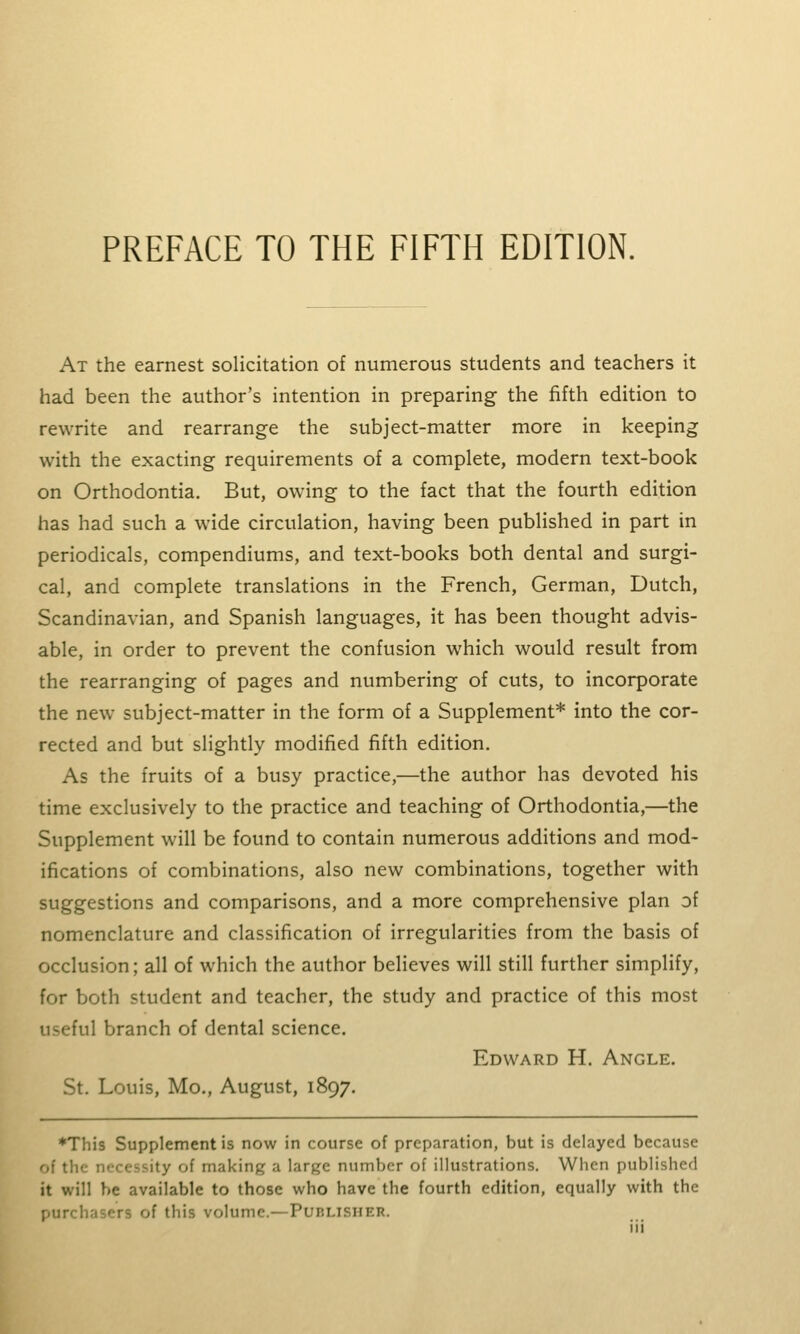 PREFACE TO THE FIFTH EDITION. At the earnest solicitation of numerous students and teachers it had been the author's intention in preparing the fifth edition to rewrite and rearrange the subject-matter more in keeping with the exacting requirements of a complete, modern text-book on Orthodontia. But, owing to the fact that the fourth edition has had such a wide circulation, having been published in part in periodicals, compendiums, and text-books both dental and surgi- cal, and complete translations in the French, German, Dutch, Scandinavian, and Spanish languages, it has been thought advis- able, in order to prevent the confusion which would result from the rearranging of pages and numbering of cuts, to incorporate the new subject-matter in the form of a Supplement* into the cor- rected and but slightly modified fifth edition. As the fruits of a busy practice,—the author has devoted his time exclusively to the practice and teaching of Orthodontia,—the Supplement will be found to contain numerous additions and mod- ifications of combinations, also new combinations, together with suggestions and comparisons, and a more comprehensive plan of nomenclature and classification of irregularities from the basis of occlusion; all of which the author believes will still further simplify, for both student and teacher, the study and practice of this most useful branch of dental science. Edward H. Angle. St. Louis, Mo., August, 1897. ♦This Supplement is now in course of preparation, but is delayed because of the necessity of making a large number of illustrations. When published it will be available to those who have the fourth edition, equally with the purchasers of this volume.—Publisher.