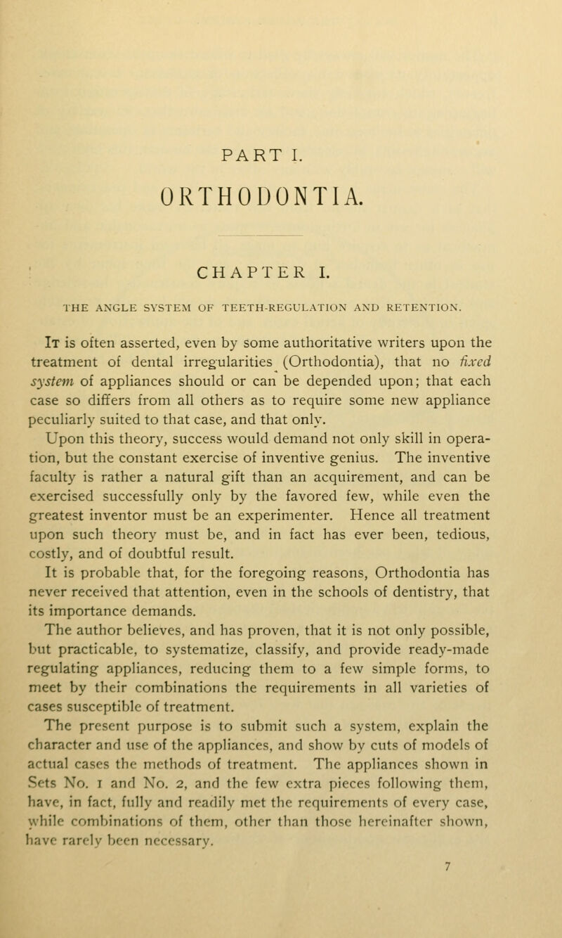 PART I. ORTHODONTIA. CHAPTER I. THE ANGLE SYSTEM OF TEETH-REGULATION AND RETENTION. It is often asserted, even by some authoritative writers upon the treatment of dental irregularities (Orthodontia), that no fixed system of appliances should or can be depended upon; that each case so differs from all others as to require some neu^ appliance peculiarly suited to that case, and that only. Upon this theory, success would demand not only skill in opera- tion, but the constant exercise of inventive genius. The inventive faculty is rather a natural gift than an acquirement, and can be exercised successfully only by the favored few, while even the greatest inventor must be an experimenter. Hence all treatment upon such theory must be, and in fact has ever been, tedious, costly, and of doubtful result. It is probable that, for the foregoing reasons. Orthodontia has never received that attention, even in the schools of dentistry, that its importance demands. The author believes, and has proven, that it is not only possible, but practicable, to systematize, classify, and provide ready-made regulating appliances, reducing them to a few simple forms, to meet by their combinations the requirements in all varieties of cases susceptible of treatment. The present purpose is to submit such a system, explain the character and use of the appliances, and show by cuts of models of actual cases the methods of treatment. The appliances shown in Sets No. I and No. 2, and the few extra pieces following them, have, in fact, fully and readily met the requirements of every case, while combinations of them, other than those hereinafter shown, have rarely been necessary.