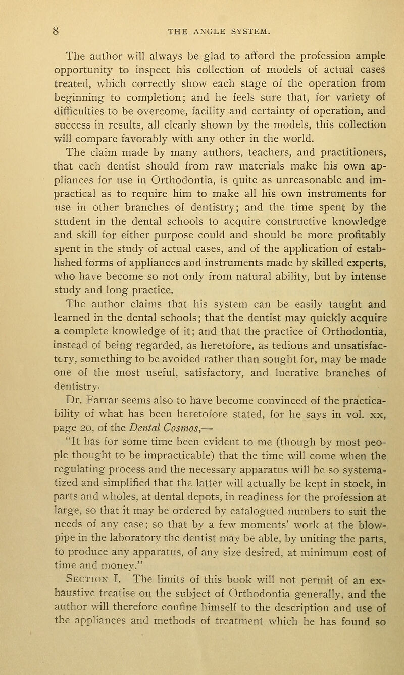 The author will always be glad to afford the profession ample opportunity to inspect his collection of models of actual cases treated, which correctly show each stage of the operation from beginning to completion; and he feels sure that, for variety of difficulties to be overcome, facility and certainty of operation, and success in results, all clearly shown by the models, this collection will compare favorably with any other in the world. The claim made by many authors, teachers, and practitioners, that each dentist should from raw materials make his own ap- pliances for use in Orthodontia, is quite as unreasonable and im- practical as to require him to make all his own instruments for use in other branches of dentistry; and the time spent by the student in the dental schools to acquire constructive knowledge and skill for either purpose could and should be more profitably spent in the study of actual cases, and of the application of estab- lished forms of appliances and instruments made by skilled experts, who have become so not only from natural ability, but by intense study and long practice. The author claims that his system can be easily taught and learned in the dental schools; that the dentist may quickly acquire a complete knowledge of it; and that the practice of Orthodontia, instead of being regarded, as heretofore, as tedious and unsatisfac- tory, something to be avoided rather than sought for, may be made one of the most useful, satisfactory, and lucrative branches of dentistry. Dr. Farrar seems also to have become convinced of the practica- bility of what has been heretofore stated, for he says in vol. xx, page 20, of the Dental Cosmos,— It has for some time been evident to me (though by most peo- ple thought to be impracticable) that the time will come when the regulating process and the necessary apparatus will be so systema- tized and simplified that the latter will actually be kept in stock, in parts and wholes, at dental depots, in readiness for the profession at large, so that it may be ordered by catalogued numbers to suit the needs of any case; so that by a few moments' work at the blow- pipe in the laboratory the dentist may be able, by uniting the parts, to produce any apparatus, of any size desired, at minimum cost of time and money. Section I. The limits of this book will not permit of an ex- haustive treatise on the subject of Orthodontia generally, and the author will therefore confine himself to the description and use of the appliances and methods of treatment which he has found so