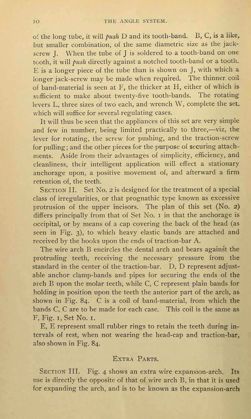of the long tube, it will pitsh D and its tooth-band. B, C, is a like,. but smaller combination, of the same diametric size as the jack- screw J. When the tube of J is soldered to a tooth-band on one tooth, it will push directly against a notched tooth-band or a tooth. E is a longer piece of the tube than is shown on J, with which a longer jack-screw may be made when required. The thinner, coil of band-material is seen at F, the thicker at H, either of which is sufficient to make about twenty-five tooth-bands. The rotating levers L, three sizes of two each, and wrench W, complete the set, which will suffice for several regulating cases. It will thus be seen that the appliances of this set are very simple and few in number, being limited practically to three,—viz, the lever for rotating, the screw for pushing, and the traction-screw for pulling; and the other pieces for the purpose of securing attach- ments. Aside from their advantages of simplicity, efficiency, and cleanliness, their intelligent application will effect a stationary anchorage upon, a positive movement of, and afterward a firm retention of, the teeth. Section II. Set No. 2 is designed for the treatment of a special class of irregularities, or that prognathic type known as excessive protrusion of the upper incisors. The plan of this set (No. 2) differs principally from that of Set No. i in that the anchorage is occipital, or by means of a cap covering the back of the head (as seen in Fig. 3), to which heavy elastic bands are attached and received by the hooks upon the ends of traction-bar A. The wire arch B encircles the dental arch and bears against the protruding teeth, receiving the necessary pressure from the standard in the center of the traction-bar. D, D represent adjust- able anchor clamp-bands and pipes for securing the ends of the arch B upon the molar teeth, while C, C represent plain bands for holding in position upon the teeth the anterior part of the arch, as shown in Fig. 84. C is a coil of band-material, from which the bands C, C are to be made for each case. This coil is the same as F, Fig. I, Set No. i. E, E represent small rubber rings to retain the teeth during in- tervals of rest, when not wearing the head-cap and traction-bar,, also shown in Fig. 84. Extra Parts. Section III, Fig. 4 shows an extra wire expansion-arch. Its use is directly the opposite of that of wire arch B, in that it is used for expanding the arch, and is to be known as the expansion-arch