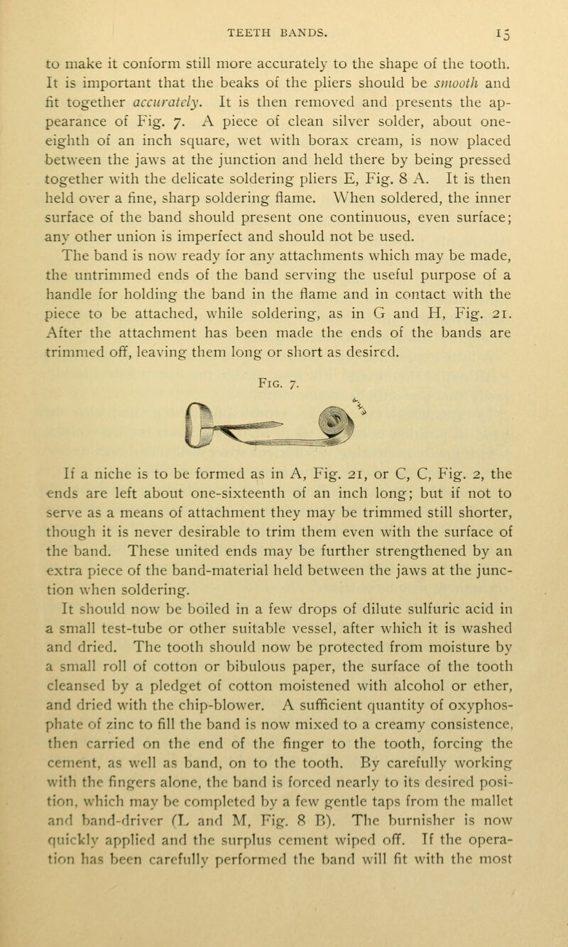 to make it conform still more accurately to the shape of the tooth. It is important that the beaks of the pliers should be smooth and fit together accurately. It is then removed and presents the ap- pearance of Fig. 7. A piece of clean silver solder, about one- eighth of an inch square, wet with borax cream, is now placed between the jaws at the junction and held there by being pressed together with the delicate soldering pliers E, Fig. 8 A. It is then held over a fine, sharp soldering flame. When soldered, the inner surface of the band should present one continuous, even surface; any other union is imperfect and should not be used. The band is now ready for any attachments which may be made, the untrimmed ends of the band serving the useful purpose of a handle for holding the band in the flame and in contact with the piece to be attached, while soldering, as in G and H, Fig. 21. After the attachment has been made the ends of the bands are trimmed of¥, leaving them long or short as desired. Fig. 7. If a niche is to be formed as in A, Fig. 21, or C, C, Fig. 2, the ends are left about one-sixteenth of an inch long; but if not to ser\-e as a means of attachment they may be trimmed still shorter, though it is never desirable to trim them even with the surface of the band. These united ends may be further strengthened by an extra piece of the band-material held between the jaws at the junc- tion when soldering. It should now be boiled in a few drops of dilute sulfuric acid in a small test-tube or other suitable vessel, after which it is washed and dried. The tooth should now be protected from moisture by a small roll of cotton or bibulous paper, the surface of the tooth cleansed by a pledget of cotton moistened with alcohol or ether, and dried with the chip-blower. A sufficient quantity of oxyphos- phate of zinc to fill the band is now mixed to a creamy consistence, then carried on the end of the finger to the tooth, forcing the cement, as well as band, on to the tooth. By carefully working with the fingers alone, the band is forced nearly to its desired posi- tion, which may be completed by a few gentle taps from the mallet and band-driver TI. and M, Fig. 9> B). The burnisher is now quickly applied and the surplus cement wiped off. Tf the opera- tion has been carefully performed the band will fit with the most
