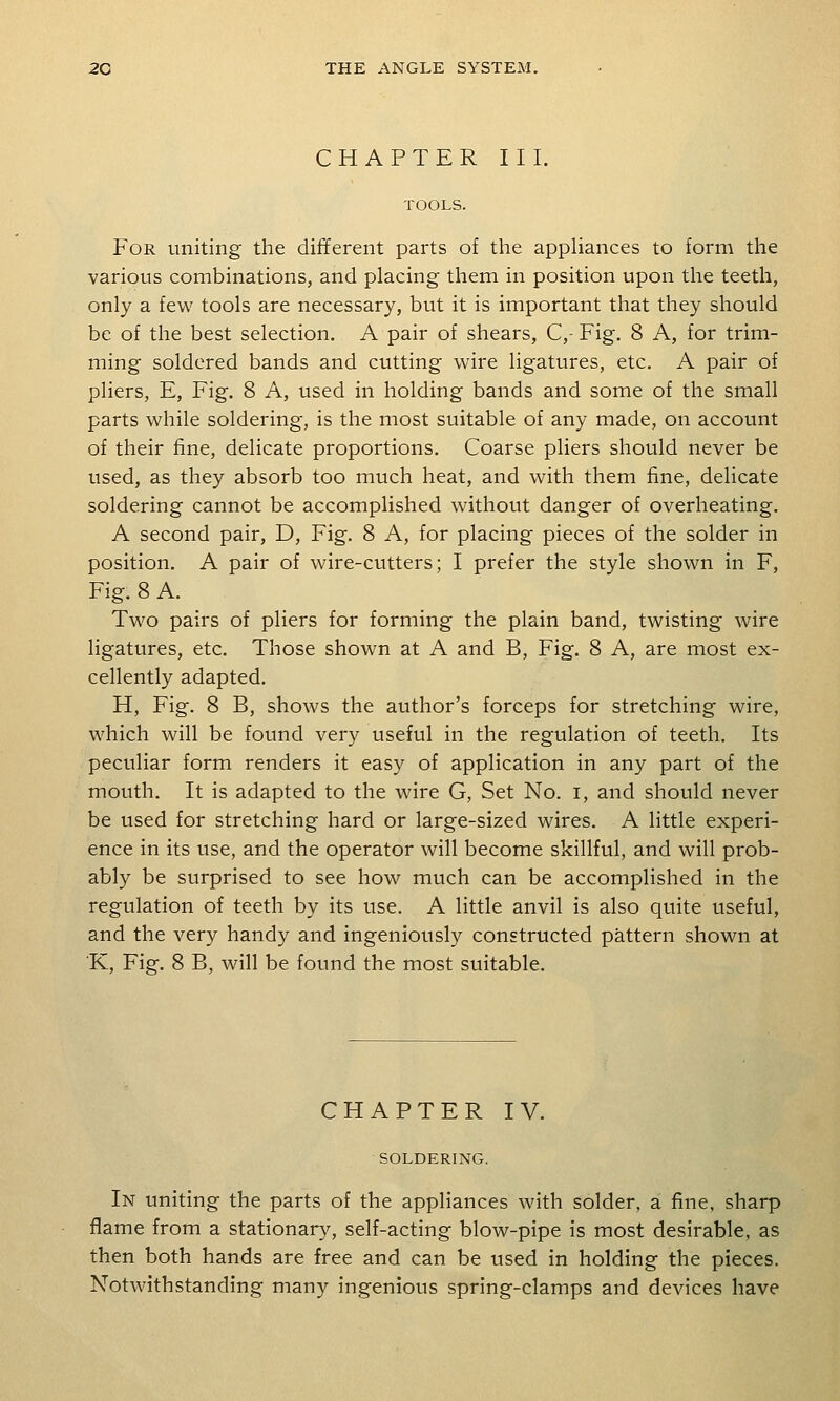 CHAPTER III. TOOLS. For uniting the different parts of the apphances to form the various combinations, and placing them in position upon the teeth, only a few tools are necessary, but it is important that they should be of the best selection. A pair of shears, C,- Fig. 8 A, for trim- ming soldered bands and cutting wire ligatures, etc. A pair of pliers, E, Fig. 8 A, used in holding bands and some of the small parts while soldering, is the most suitable of any made, on account of their fine, delicate proportions. Coarse pliers should never be used, as they absorb too much heat, and with them fine, delicate soldering cannot be accomplished without danger of overheating. A second pair, D, Fig. 8 A, for placing pieces of the solder in position. A pair of wire-cutters; I prefer the style shown in F, Fig. 8 A. Two pairs of pliers for forming the plain band, twisting wire ligatures, etc. Those shown at A and B, Fig. 8 A, are most ex- cellently adapted. H, Fig. 8 B, shows the author's forceps for stretching wire, which will be found very useful in the regulation of teeth. Its peculiar form renders it easy of application in any part of the mouth. It is adapted to the wire G, Set No. i, and should never be used for stretching hard or large-sized wires. A little experi- ence in its use, and the operator will become skillful, and will prob- ably be surprised to see how much can be accomplished in the regulation of teeth by its use. A little anvil is also quite useful, and the very handy and ingeniously constructed pattern shown at K, Fig. 8 B, will be found the most suitable. CHAPTER IV. SOLDERING. In uniting the parts of the appliances with solder, a fine, sharp flame from a stationary, self-acting blow-pipe is most desirable, as then both hands are free and can be used in holding the pieces. Notwithstanding many ingenious spring-clamps and devices have