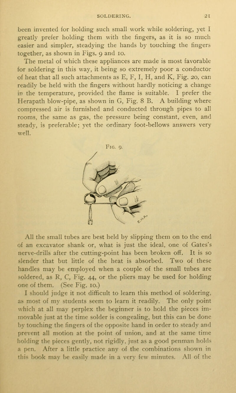 been invented for holding such small work while soldering, yet I greatly prefer holding them with the fingers, as it is so much easier and simpler, steadying the hands by touching the fingers together, as shown in Figs. 9 and 10. The metal of which these appliances are made is most favorable for soldering in this way, it being so extremely poor a conductor of heat that all such attachments as E, F, I, H, and K, Fig. 20, can readily be held with the fingers without hardly noticing a change in the temperature, provided the flame is suitable. I prefer the Herapath blow-pipe, as shown in G, Fig. 8 B, A building where compressed air is furnished and conducted through pipes to all rooms, the same as gas, the pressure being constant, even, and steady, is preferable; yet the ordinary foot-bellows answers very well.' Fig. 9. All the small tubes are best held by slipping them on to the end of an excavator shank or, what is just the ideal, one of Gates's nerve-drills after the cutting-point has been broken off. It is so slender that but little of the heat is absorbed. Two of these handles may be employed when a couple of the small tubes are soldered, as R, C, Fig. 44, or the pliers may be used for holding one of them. (See Fig. 10.) I should judge it not difficult to learn this method of soldering, as most of my students seem to learn it readily. The only point which at all may perplex the beginner is to hold the pieces im- movable just at the time solder is congealing, but this can be done by touching the fingers of the opposite hand in order to steady and prevent all motion at the point of union, and at the same time holding the pieces gently, not rigidly, just as a good penman holds a pen. After a little practice any of the combinations shown in this !)Ook mav be casilv made in a vcrv few minutes. All of the