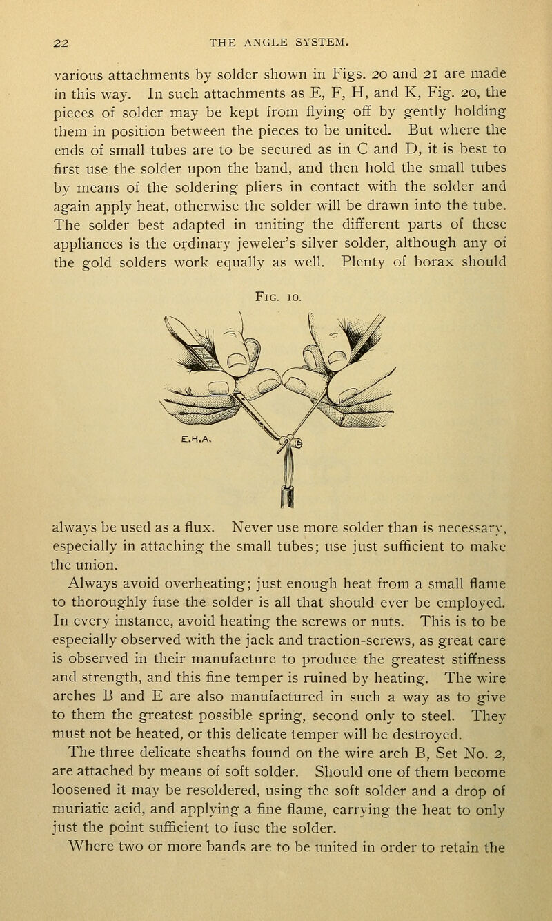 various attachments by solder shown in Figs. 20 and 21 are made in this way. In such attachments as E, F, H, and K, Fig. 20, the pieces of solder may be kept from flying off by gently holding them in position between the pieces to be united. But where the ends of small tubes are to be secured as in C and D, it is best to first use the solder upon the band, and then hold the small tubes by means of the soldering pliers in contact with the solder and again apply heat, otherwise the solder will be drawn into the tube. The solder best adapted in uniting the different parts of these appliances is the ordinary jeweler's silver solder, although any of the gold solders work equally as well. Plenty of borax should Fig. 10. always be used as a flux. Never use more solder than is necessary, especially in attaching the small tubes; use just sufficient to make the union. Always avoid overheating; just enough heat from a small flame to thoroughly fuse the solder is all that should ever be employed. In every instance, avoid heating the screws or nuts. This is to be especially observed with the jack and traction-screws, as great care is observed in their manufacture to produce the greatest stiffness and strength, and this fine temper is ruined by heating. The wire arches B and E are also manufactured in such a way as to give to them the greatest possible spring, second only to steel. They must not be heated, or this delicate temper will be destroyed. The three delicate sheaths found on the wire arch B, Set No. 2, are attached by means of soft solder. Should one of them become loosened it may be resoldered, using the soft solder and a drop of muriatic acid, and applying a fine flame, carrying the heat to only just the point sufficient to fuse the solder. Where two or more bands are to be united in order to retain the