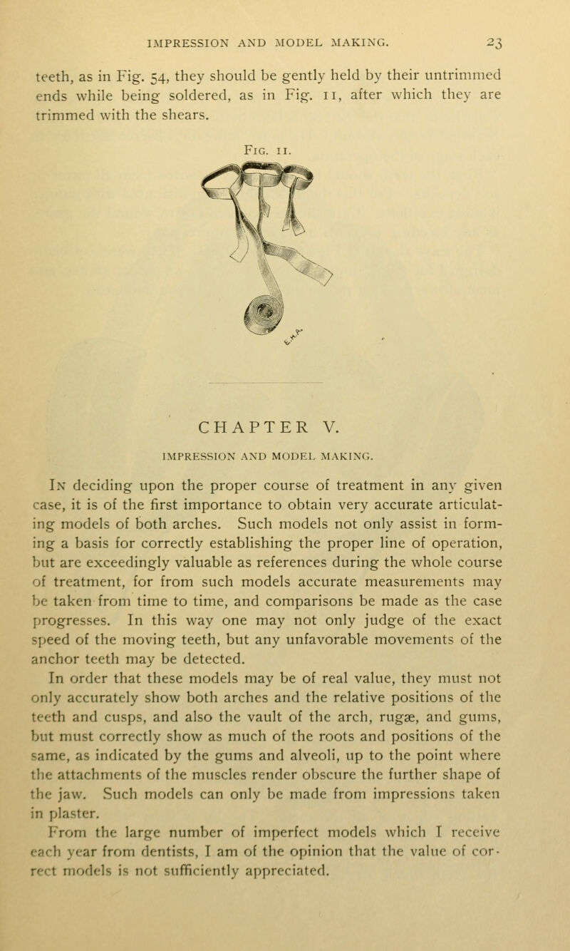 teeth, as in Fig. 54, they should be gently held by their untrimmed ends while being soldered, as in Fig. 11, after which they are trimmed with the shears. Fig. II. %. ^-^ CHAPTER V. IMPRESSION .AND MODEL MAKING. In deciding upon the proper course of treatment in any given case, it is of the first importance to obtain very accurate articulat- ing models of both arches. Such models not only assist in form- ing a basis for correctly establishing the proper line of operation, but are exceedingly valuable as references during the whole course of treatment, for from such models accurate measurements may be taken from time to time, and comparisons be made as the case progresses. In this way one may not only judge of the exact speed of the moving teeth, but any unfavorable movements of the anchor teeth may be detected. In order that these models may be of real value, they must not only accurately show both arches and the relative positions of the teeth and cusps, and also the vault of the arch, rugae, and gums, but must correctly show as much of the roots and positions of the same, as indicated by the gums and alveoli, up to the point where the attachments of the muscles render obscure the further shape of the jaw. Such models can only be made from impressions taken in plaster. From the large number of imperfect models which I receive each year from dentists, I am of the opinion that the value of cor- rect models is not suflFiciently appreciated.