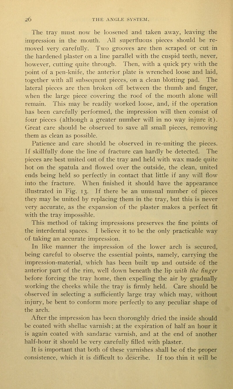 The tray must now be loosened and taken away, leaving the impression in the mouth. All superfluous pieces should be re- moved very carefully. Two grooves are then scraped or cut in the hardened plaster on a line parallel with the cuspid teeth, never, however, cutting quite through. Then, with a quick pry with the point of a pen-knife, the anterior plate is wrenched loose and laid, together with all subsequent pieces, on a clean blotting pad. The lateral pieces are then broken off between the thumb and finger, when the large piece covering the roof of the mouth alone will remain. This may be readily worked loose, and, if the operation has been carefully performed, the impression will then consist of four pieces (although a greater number will in no way injure it). Great care should be observed to save all small pieces, removing them as clean as possible. Patience and care should be observed in re-uniting the pieces. If skillfully done the line of fracture can hardly be detected. The pieces are best united out of the tray and held with wax made quite hot on the spatula and flow^ed over the outside, the clean, united ends being held so perfectly in contact that little if any will flow into the fracture. When finished it should have the appearance illustrated in Fig. 13. If there be an unusual number of pieces they may be united by replacing them in the tray, but this is never very accurate, as the expansion of the plaster makes a perfect fit with the tray impossible. This method of taking impressions preserves the fine points of the interdental spaces. I believe it to be the only practicable way of taking an accurate impression. In like manner the impression of the lower arch is secured, being careful to observe the essential points, namely, carrying the impression-material, which has been built up and outside of the anterior part of the rim, well down beneath the lip zvith the Hnger before forcing the tray home, then expelling the air by gradually working the cheeks while the tray is firmly held. Care should be observed in selecting a sufficiently large tray which may, without injury, be bent to conform more perfectly to any peculiar shape of the arch. After the impression has been thoroughly dried the inside should be coated with shellac varnish ; at the expiration of half an hour it is again coated with sandarac varnish, and at the end of another half-hour it should be very carefully filled with plaster. It is important that both of these varnishes shall be of the proper consistence, which it is difficult to describe. If too thin it will be
