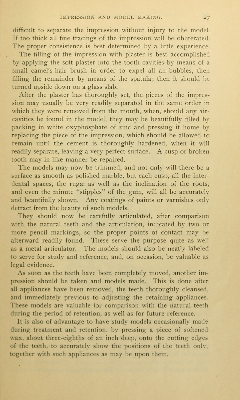 difficult to separate the impression without injury to the model. If too thick all fine tracings of the impression will be obliterated. The proper consistence is best determined by a little experience. The filling of the impression with plaster is best accomplished by applying the soft plaster into the tooth cavities by means of a small camel's-hair brush in order to expel all air-bubbles, then filling the remainder by means of the spatula; then it should be turned upside down on a glass slab. After the plaster has thoroughly set, the pieces of the impres- sion may usually be very readily separated in the same order in which they were removed from the mouth, when, should any air- cavities be found in the model, they may be beautifully filled by packing in white oxyphosphate of zinc and pressing it home by replacing the piece of the impression, which should be allowed to remain until the cement is thoroughly hardened, when it will readily separate, leaving a very perfect surface. A cusp or broken tooth may in like manner be repaired. The models may now be trimimed, and not only will there be a surface as smooth as polished marble, but each cusp, all the inter- dental spaces, the rugae as well as the inclination of the roots, and even the minute stipples of the gum, will all be accurately and beautifully shown. Any coatings of paints or varnishes only detract from the beauty of such models. They should now be carefully articulated, after comparison with the natural teeth and the articulation, indicated by two or more pencil markings, so the proper points of contact may be afterward readily found. These serve the purpose quite as well as a metal articulator. The models should also be neatly labeled to serve for study and reference, and, on occasion, be valuable as legal evidence. As soon as the teeth have been completely moved, another im- pression should be taken and models made. This is done after all appliances have been removed, the teeth thoroughly cleansed, and immediately previous to adjusting the retaining appliances. These models are valuable for comparison with the natural teeth during the period of retention, as well as for future reference. It is also of advantage to have study models occasionally made during treatment and retention, by pressing a piece of softened wax, about three-eighths of an incii deep, onto the cutting edges of the teeth, to accurately show the positions of the teeth only, together with such appliances as may bo upon them.