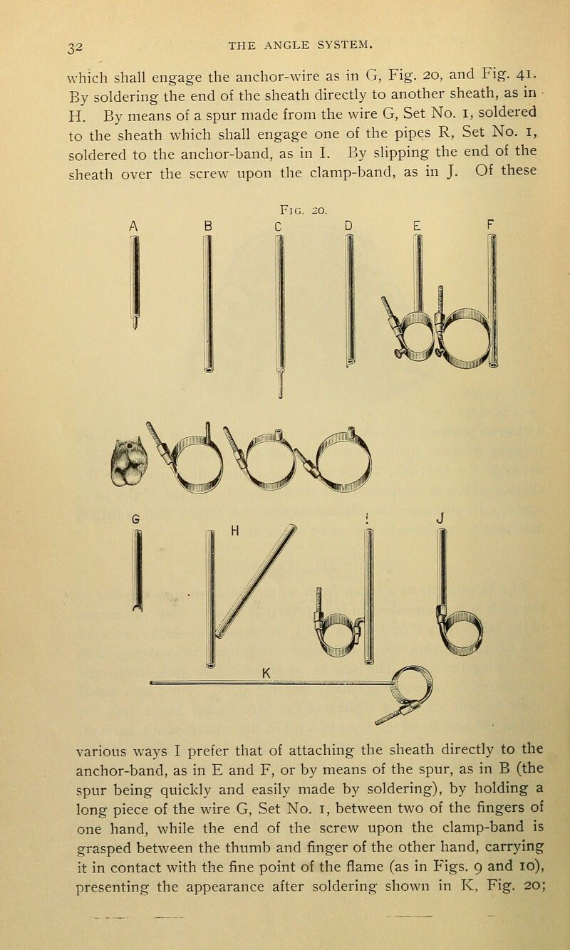 which shall engage the anchor-wire as in G, Fig. 20, and Fig. 41. By soldering the end of the sheath directly to another sheath, as in H. By means of a spur made from the wire G, Set No. i, soldered to the sheath which shall engage one of the pipes R, Set No. i, soldered to the anchor-band, as in I. By slipping the end of the sheath over the screw upon the clamp-band, as in J. Of these Fig. 20. various ways I prefer that of attaching the sheath directly to the anchor-band, as in E and F, or by means of the spur, as in B (the spur being quickly and easily made by soldering), by holding a long piece of the wire G, Set No. i, between two of the fingers of one hand, while the end of the screw upon the clamp-band is grasped between the thumb and finger of the other hand, carrying it in contact with the fine point of the flame (as in Figs. 9 and 10), presenting the appearance after soldering shown in K, Fig. 20;