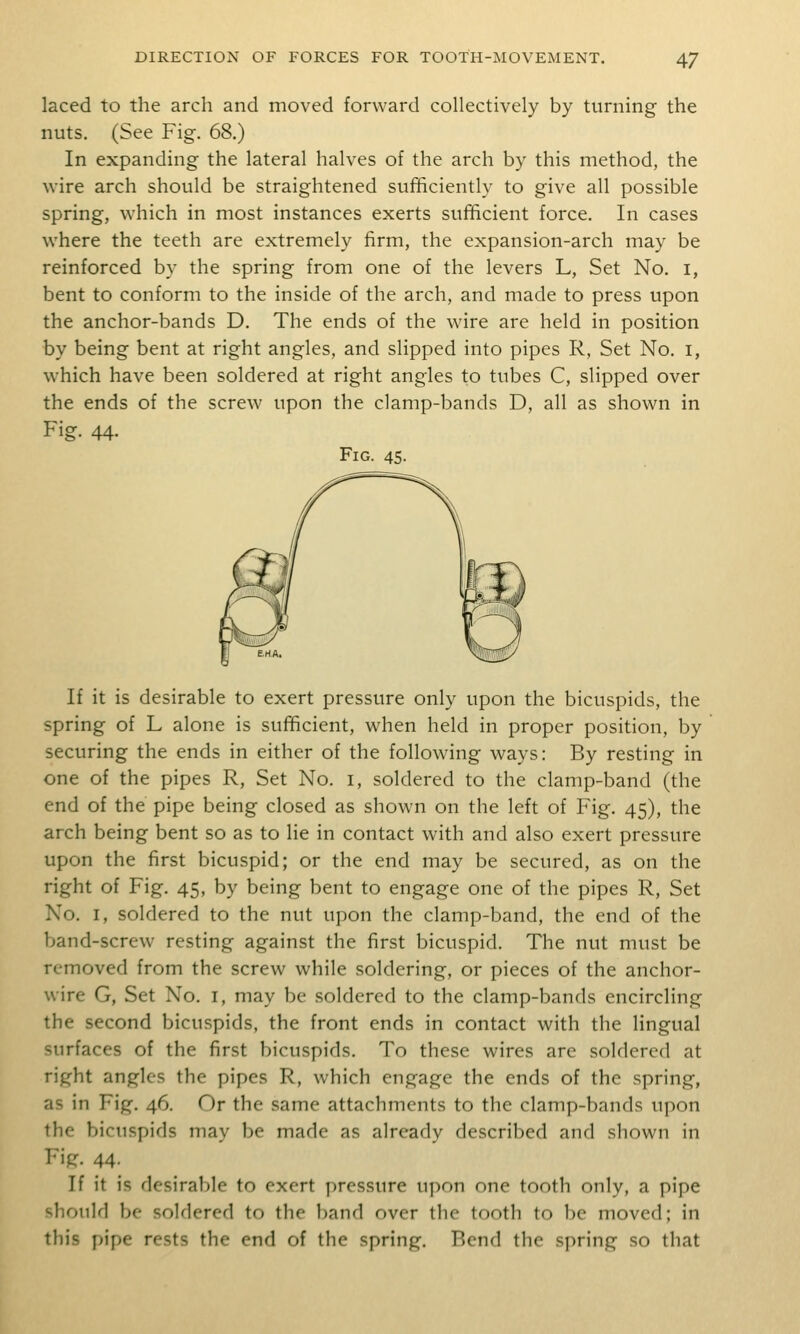 laced to the arch and moved forward collectively by turning the nuts. (See Fig. 68.) In expanding the lateral halves of the arch by this method, the wire arch should be straightened sufficiently to give all possible spring, which in most instances exerts sufficient force. In cases where the teeth are extremely firm, the expansion-arch may be reinforced by the spring from one of the levers L, Set No. i, bent to conform to the inside of the arch, and made to press upon the anchor-bands D. The ends of the wire are held in position by being bent at right angles, and slipped into pipes R, Set No. i, which have been soldered at right angles to tubes C, slipped over the ends of the screw upon the clamp-bands D, all as shown in Fig. 44. Fig. 45- If it is desirable to exert pressure only upon the bicuspids, the spring of L alone is sufficient, when held in proper position, by securing the ends in either of the following ways: By resting in one of the pipes R, Set No. i, soldered to the clamp-band (the end of the pipe being closed as shown on the left of Fig. 45), the arch being bent so as to lie in contact with and also exert pressure upon the first bicuspid; or the end may be secured, as on the right of Fig. 45, by being bent to engage one of the pipes R, Set No. I, soldered to the nut upon the clamp-band, the end of the band-screw resting against the first bicuspid. The nut must be removed from the screw while soldering, or pieces of the anchor- wire G, Set No. I, may be soldered to the clamp-bands encircling the second bicuspids, the front ends in contact with the lingual surfaces of the first bicuspids. To these wires are soldered at right angles the pipes R, which engage the ends of the spring, as in Fig. 46. Or the same attachments to the clamp-bands upon the bicuspids may be made as already described and shown in Fig. 44. If it is desirable to exert i)ressure upon one tooth only, a pipe should be soldered to the band over the tooth to be moved; in this pipe rests the end of the spring. Bend the spring so that