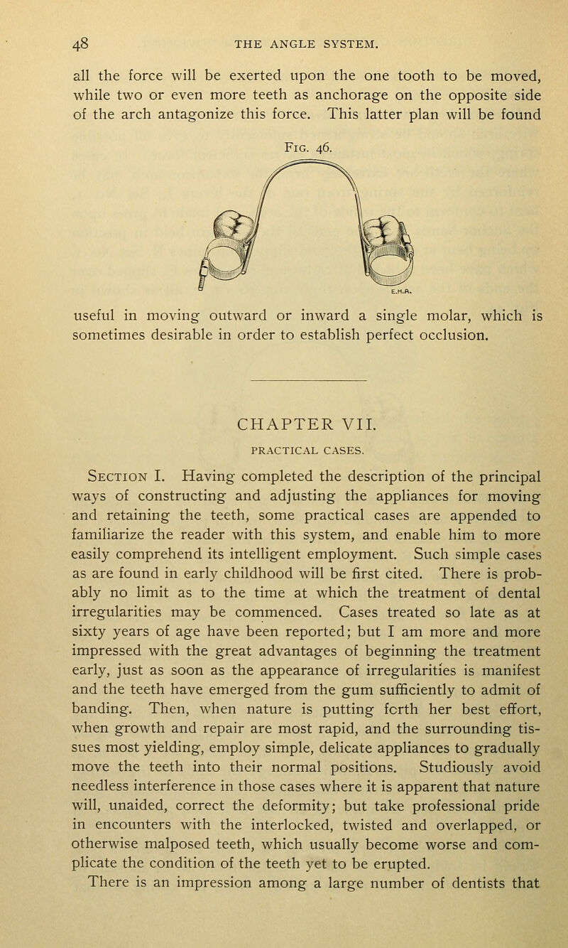 all the force will be exerted upon the one tooth to be moved, while two or even more teeth as anchorage on the opposite side of the arch antagonize this force. This latter plan will be found Fig. 46. useful in moving outward or inward a single molar, which is sometimes desirable in order to establish perfect occlusion. CHAPTER VII. PRACTICAL CASES. Section I. Having completed the description of the principal ways of constructing and adjusting the appliances for moving and retaining the teeth, some practical cases are appended to familiarize the reader with this system, and enable him to more easily comprehend its intelligent employment. Such simple cases as are found in early childhood will be first cited. There is prob- ably no limit as to the time at which the treatment of dental irregularities may be commenced. Cases treated so late as at sixty years of age have been reported; but I am more and more impressed with the great advantages of beginning the treatment early, just as soon as the appearance of irregularities is manifest and the teeth have emerged from the gum sufficiently to admit of banding. Then, when nature is putting forth her best effort, when growth and repair are most rapid, and the surrounding tis- sues most yielding, employ simple, delicate appliances to gradually move the teeth into their normal positions. Studiously avoid needless interference in those cases where it is apparent that nature will, unaided, correct the deformity; but take professional pride in encounters with the interlocked, twisted and overlapped, or otherwise malposed teeth, which usually become worse and com- plicate the condition of the teeth yet to be erupted. There is an impression among a large number of dentists that