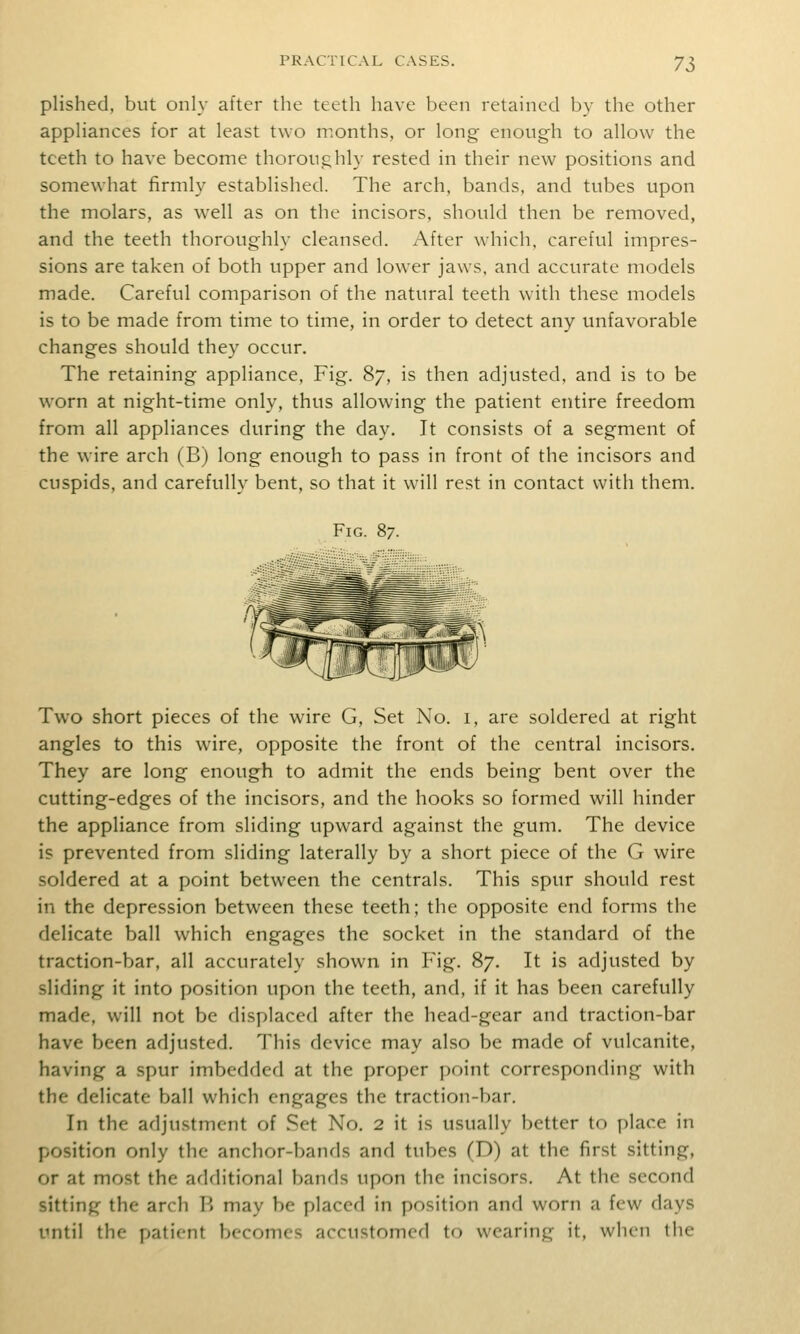 plished, but only after the teeth have been retained by the other apphances for at least two months, or long enough to allow the teeth to have become thoroughly rested in their new positions and somewhat firmly established. The arch, bands, and tubes upon the molars, as well as on the incisors, should then be removed, and the teeth thoroughly cleansed. After which, careful impres- sions are taken of both upper and lower jaws, and accurate models made. Careful comparison of the natural teeth with these models is to be made from time to time, in order to detect any unfavorable changes should they occur. The retaining appliance. Fig. 87, is then adjusted, and is to be worn at night-time only, thus allowing the patient entire freedom from all appliances during the day. It consists of a segment of the wire arch (B) long enough to pass in front of the incisors and cuspids, and carefully bent, so that it will rest in contact with them. Fig. ^7. Two short pieces of the wire G, Set No. i, are soldered at right angles to this wire, opposite the front of the central incisors. They are long enough to admit the ends being bent over the cutting-edges of the incisors, and the hooks so formed will hinder the appliance from sliding upward against the gum. The device is prevented from sliding laterally by a short piece of the G wire soldered at a point between the centrals. This spur should rest in the depression between these teeth; the opposite end forms the delicate ball which engages the socket in the standard of the traction-bar, all accurately shown in Fig. 87. It is adjusted by sliding it into position upon the teeth, and, if it has been carefully made, will not be displaced after the head-gear and traction-bar have been adjusted. This device may also be made of vulcanite, having a spur imbedded at the proper point corresponding with the delicate ball which engages the traction-bar. In the adjustment of Set No. 2 it is usually better to place in position only the anchor-bands and tubes (D) at the first sitting, or at most the additional bands upon the incisors. At the second sitting the arch B may be placed in position and worn a few days until the patient becomes accustomed to wearing it, when the