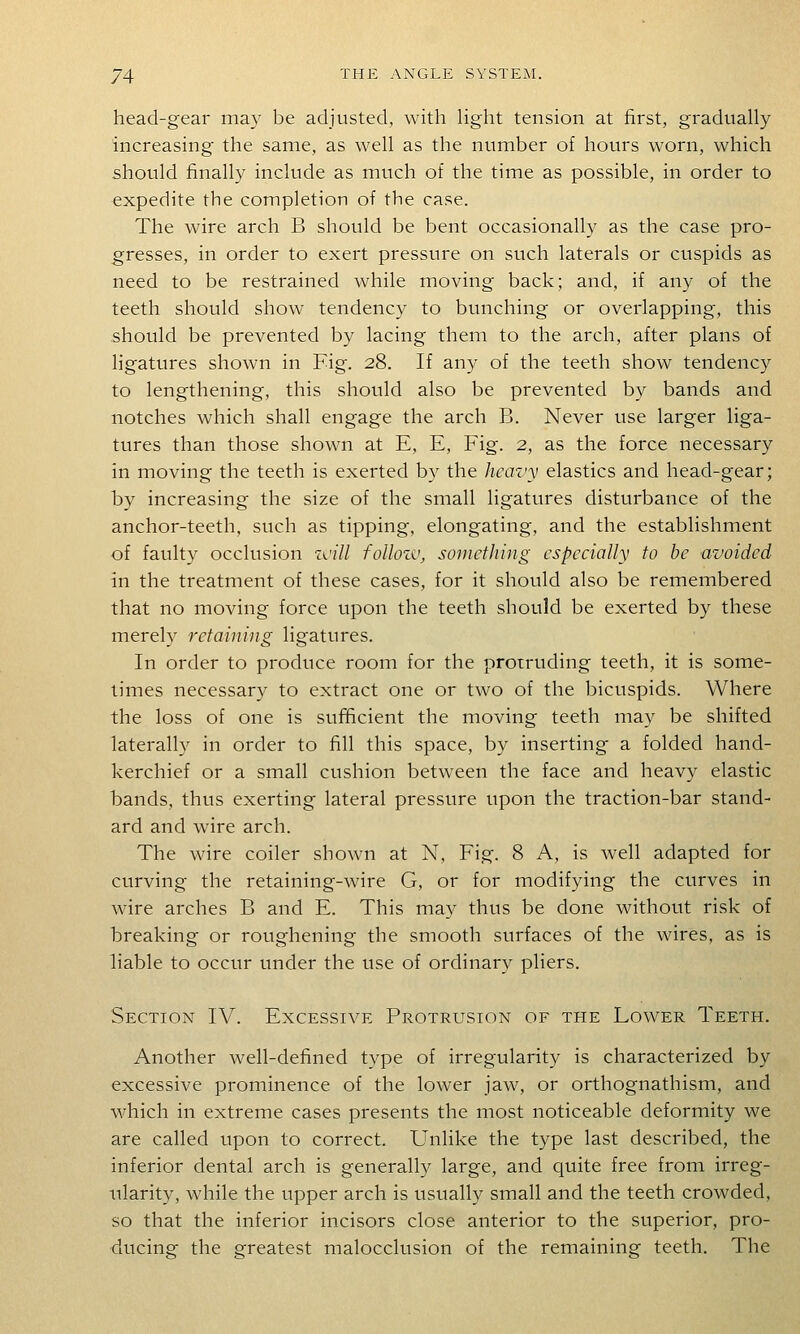 head-gear may be adjusted, with hght tension at first, graduaUy increasing the same, as well as the number of hours worn, which should finally include as much of the time as possible, in order to expedite the completion of the case. The wire arch B should be bent occasionally as the case pro- gresses, in order to exert pressure on such laterals or cuspids as need to be restrained while moving back; and, if any of the teeth should show tendency to bunching or overlapping, this should be prevented by lacing them to the arch, after plans of ligatures shown in Fig. 28. If any of the teeth show tendency to lengthening, this should also be prevented by bands and notches which shall engage the arch B. Never use larger liga- tures than those shown at E, E, Fig. 2, as the force necessary in moving the teeth is exerted by the heavy elastics and head-gear; by increasing the size of the small ligatures disturbance of the anchor-teeth, such as tipping, elongating, and the establishment of faulty occlusion zvill foUozv, something especially to be avoided in the treatment of these cases, for it should also be remembered that no moving force upon the teeth should be exerted by these merely retaining ligatures. In order to produce room for the protruding teeth, it is some- times necessar)^ to extract one or two of the bicuspids. Where the loss of one is sufficient the moving teeth may be shifted laterally in order to fill this space, by inserting a folded hand- kerchief or a small cushion between the face and heavy elastic bands, thus exerting lateral pressure upon the traction-bar stand- ard and wire arch. The wire coder shown at N, Fig. 8 A, is well adapted for curving the retaining-wire G, or for modifying the curves in wire arches B and E. This may thus be done without risk of breaking or roughening the smooth surfaces of the wires, as is hable to occur under the use of ordinary pliers. Section IV. Excessive Protrusion of the Lower Teeth. Another well-defined type of irregularity is characterized by excessive prominence of the lower jaw, or orthognathism, and which in extreme cases presents the most noticeable deformity we are called upon to correct. Unlike the type last described, the inferior dental arch is generally large, and quite free from irreg- ularity, while the upper arch is usually small and the teeth crowded, so that the inferior incisors close anterior to the superior, pro- ducing the greatest malocclusion of the remaining teeth. The