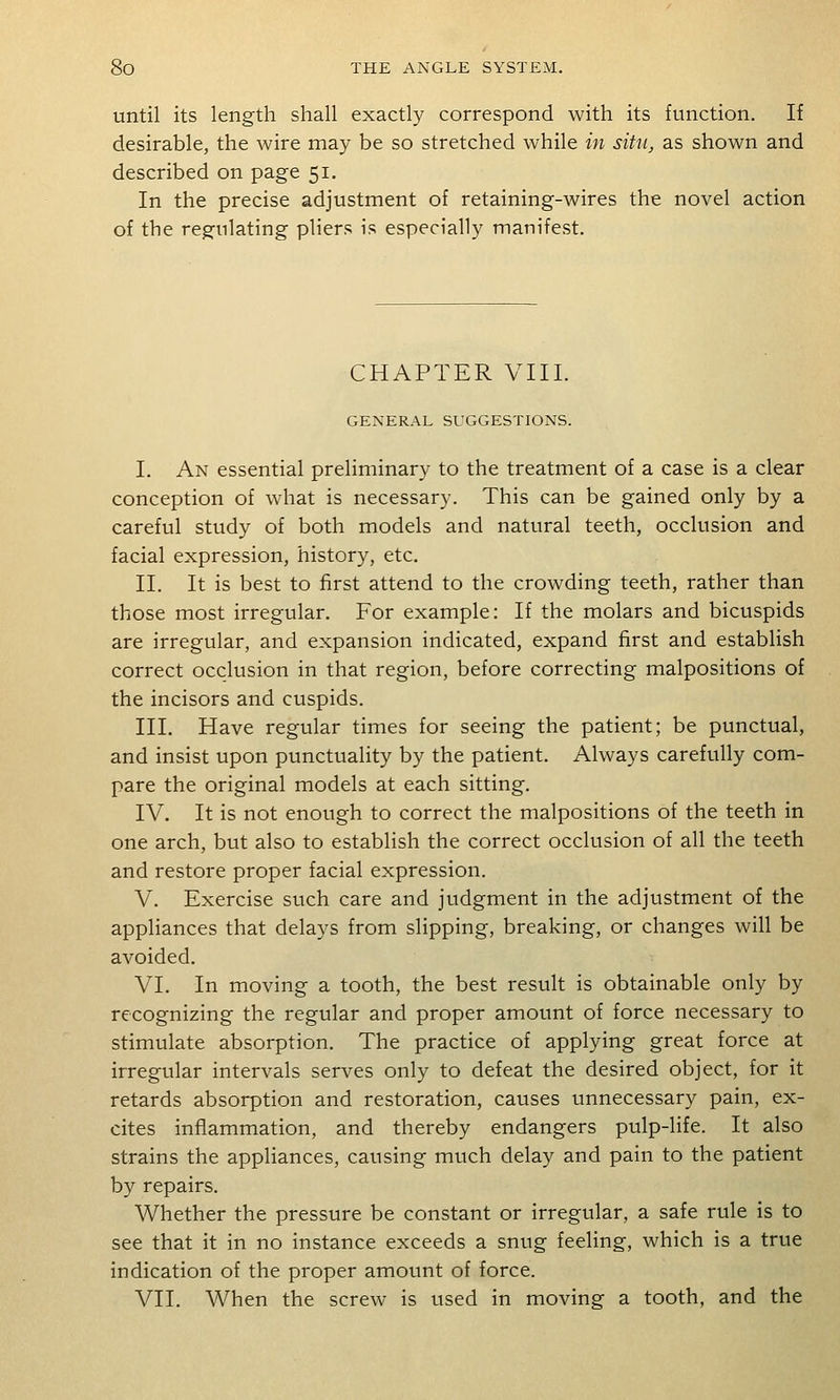 until its length shall exactly correspond with its function. If desirable, the wire may be so stretched while in situ, as shown and described on page 51. In the precise adjustment of retaining-wires the novel action of the regulating pliers is especially manifest. CHAPTER VIII. GENERAL SUGGESTIONS. I. An essential preliminary to the treatment of a case is a clear conception of what is necessary. This can be gained only by a careful study of both models and natural teeth, occlusion and facial expression, history, etc. II. It is best to first attend to the crowding teeth, rather than those most irregular. For example: If the molars and bicuspids are irregular, and expansion indicated, expand first and establish correct occlusion in that region, before correcting malpositions of the incisors and cuspids. III. Have regular times for seeing the patient; be punctual, and insist upon punctuality by the patient. Always carefully com- pare the original models at each sitting. IV. It is not enough to correct the malpositions of the teeth in one arch, but also to establish the correct occlusion of all the teeth and restore proper facial expression. V. Exercise such care and judgment in the adjustment of the appliances that delays from slipping, breaking, or changes will be avoided. VI. In moving a tooth, the best result is obtainable only by recognizing the regular and proper amount of force necessary to stimulate absorption. The practice of applying great force at irregular intervals serves only to defeat the desired object, for it retards absorption and restoration, causes unnecessary pain, ex- cites inflammation, and thereby endangers pulp-life. It also strains the appliances, causing much delay and pain to the patient by repairs. Whether the pressure be constant or irregular, a safe rule is to see that it in no instance exceeds a snug feehng, which is a true indication of the proper amount of force. VII. When the screw is used in moving a tooth, and the