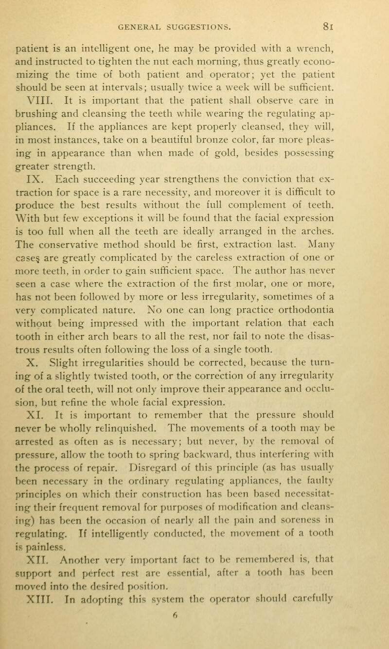 patient is an intelligent one, he may be provided with a wrench, and instructed to tighten the nut each morning, thus greatly econo- mizing the time of both patient and operator; yet the patient should be seen at intervals; usually twice a week will be sufficient. Ylll. It is important that the patient shall observe care in brushing and cleansing the teeth while wearing the regulating ap- pliances. If the appliances are kept properly cleansed, they will, in most instances, take on a beautiful bronze color, far more pleas- ing in appearance than when made of gold, besides possessing greater strength. IX. Each succeeding year strengthens the conviction that ex- traction for space is a rare necessity, and moreover it is difficult to produce the best results without the full complement of teeth. With but few exceptions it will be found that the facial expression is too full when all the teeth are ideally arranged in the arches. The conservative method should be first, extraction last. Many C8se§ are greatly complicated by the careless extraction of one or more teeth, in order to gain sufficient space. The author has never seen a case where the extraction of the first molar, one or more, has not been followed by more or less irregularity, sometimes of a very complicated nature. No one can long practice orthodontia without l)eing impressed with the important relation that each tooth in either arch bears to all the rest, nor fail to note the disas- trous results often following the loss of a single tooth. X. Slight irregularities should be corrected, because the turn- ing of a slightly twisted tooth, or the correction of any irregularity of the oral teeth, will not only improve their appearance and occlu- sion, but refine the whole facial expression. XI. It is important to remember that the pressure should never be wholly relinquished. The movements of a tooth may be arrested as often as is necessary; but never, by the removal of pressure, allow the tooth to .spring backward, thus interfering with the process of repair. Disregard of this principle (as has usually been necessary in the ordinary regulating appliances, the faulty principles on which their construction has been based necessitat- ing their frequent removal for purposes of modification and cleans- ing) has been the occasion of nearly all the pain and soreness in regulating. If intelligently conducted, the movement of a tooth is painless. XII. Another very important fact to be remembered is, that support and perfect rest arc essential, after a tooth has been moved into the desired position. XTII. In adopting this system the ojjerator should carefully 6