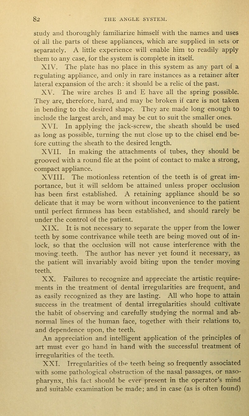 Study and thoroughly familiarize himself with the names and uses of all the parts of these appliances, which are supplied in sets or separately. A little experience will enable him to readily apply them to any case, for the system is complete in itself. XIV. The plate has no place in this system as any part of a regulating- appliance, and only in rare instances as a retainer after lateral expansion of the arch: it should be a relic of the past. XV. The wire arches B and E have all the spring possible. They are, therefore, hard, and may be broken if care is not taken in bending to the desired shape. They are made long enough to include the largest arch, and may be cut to suit the smaller ones. XVI. In applying the jack-screw, the sheath should be used as long as possible, turning the nut close up to the chisel end be- fore cutting the sheath to the desired length. XVII. In making the attachments of tubes, they should be grooved with a round file at the point of contact to make a strong, compact appliance. XVIII. The motionless retention of the teeth is of great im- portance, but it will seldom be attained unless proper occlusion has been first established. A retaining appliance should be so delicate that it may be worn without inconvenience to the patient until perfect firmness has been established, and should rarely be under the control of the patient. XIX. It is not necessary to separate the upper from the lower teeth by some contrivance while teeth are being moved out of in- lock, so that the occlusion will not cause interference with the moving, teeth. The author has never yet found it necessary, as the patient will invariably avoid biting upon the tender moving teeth. XX. Failures to recognize and appreciate the artistic require- ments in the treatment of dental irregularities are frequent, and as easily recognized as they are lasting. All who hope to attain success in the treatment of dental irregularities should cultivate the habit of observing and carefully studying the normal and ab- normal lines of the human face, together with their relations to, and dependence upon, the teeth. An appreciation and intelligent application of the principles of art must ever go hand in hand with the successful treatment of irregularities of the teeth. XXI. Irregularities of the teeth being so frequently associated with some pathological obstruction of the nasal passages, or naso- pharynx, this fact should be ever present in the operator's mind and suitable examination be made; and in case (as is often found)