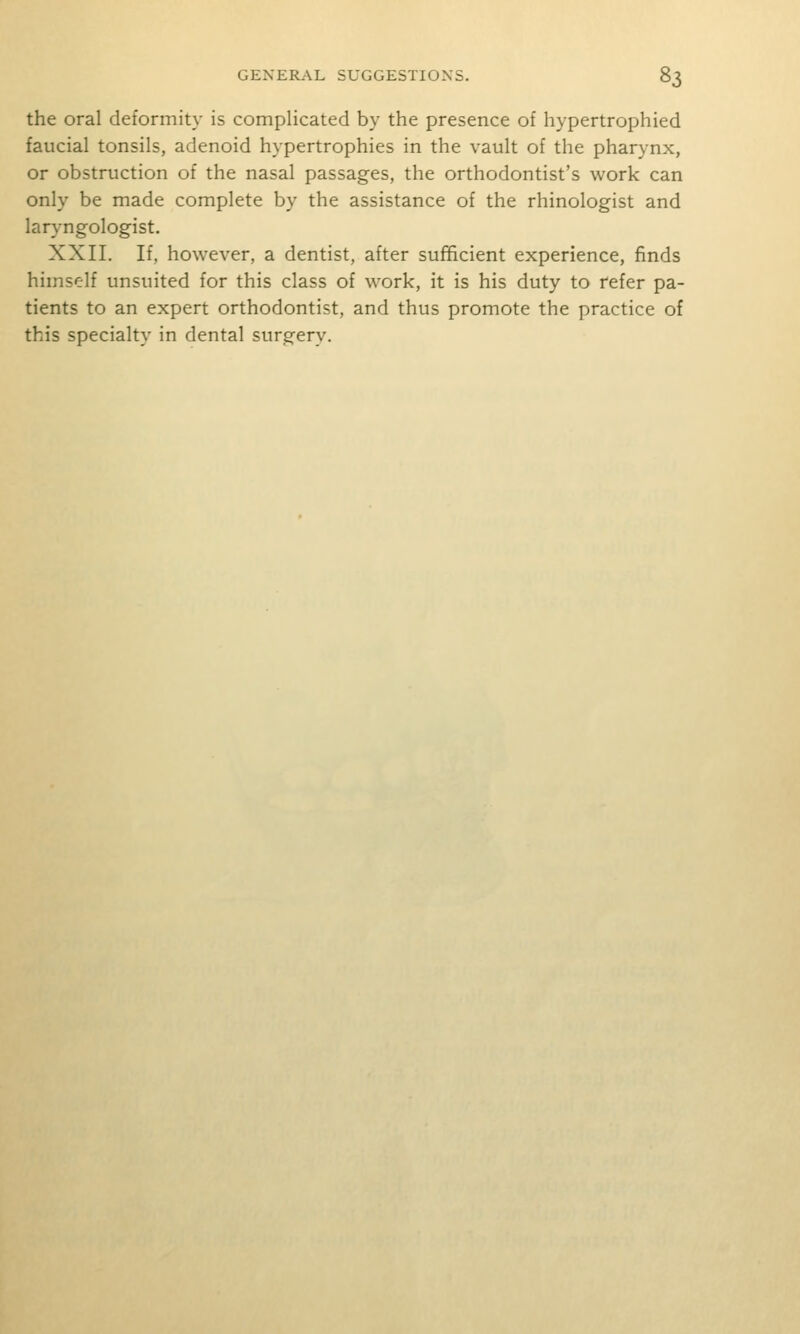 the oral deformity is complicated by the presence of hypertrophied faucial tonsils, adenoid hypertrophies in the vault of the pharynx, or obstruction of the nasal passages, the orthodontist's work can only be made complete by the assistance of the rhinologist and laryngologist. XXII. If, however, a dentist, after sufficient experience, finds himself unsuited for this class of work, it is his duty to refer pa- tients to an expert orthodontist, and thus promote the practice of this specialty in dental surgery.